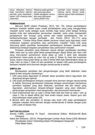 539
harus dilakukan karena
tidak memahami kalimat
perintah yang disediakan
dalam LKS misalnya kata
sistematis.
Misalnya pada gambar
alat yang digunakan
adalah penggaris namun
alat yang digunakan
siswa plastik mika.
perintah untuk mengisi kotak
kalimat utama. Namun kotak
kalimat utama tidak disediakan
dalam LKS.
PEMBAHASAN
Menurut Moffit (dalam Prastowo, 2013, hlm. 79). bahwa pembelajaran
berbasis masalah adalah suatu model pembelajaran yang yang menggunakan
masalah dunia nyata sebagai suatu konteks bagi siswa untuk belajar tentang
berpikir kritis dan keterampilan pemecahan masalah, serta untuk memperoleh
pengetahuan dan konsep yang esensi dari materi pembelajaran. Hal ini
berkesinambungan dengan pendapat dari Trianto (2012, hlm.111) yang
menyatakan “Lembar Kerja Siswa adalah panduan siswa yang digunakan untuk
melakukan kegiatan penyidikan atau pemecahan masalah” maka LKS yang
dirancang dalam penelitian berdasarkan pembelajaran berbasis masalah yang
didalamnya terdapat kegiatan penyelidikan atau pemecahan masalah.
Prosedur penelitian yang dilakukan sesuai dengan pendekatan penelitian
DBR. Hasil dari uji coba pada tahap pengembangan dapat dilihat dari isian LKS
yang menunjukan pemahaman siswa pada uji coba 3 lebih baik daripada
pemahaman siswa pada uji coba 1da uji coba 2. Selain itu hasil dari kuesioner
siswa, respon siswa pada tahap uji coba 2 dinilai lebih baik dibandingkan tahap uji
coba 1dan uji coba 2. Hasil inti dari penelitian ini adalah LKS pada pembelajaran
berbasis masalah tema bermain dengan benda-benda di sekitar.
SIMPULAN
Berdasarkan penelitian dan pengembangan yang telah dilakukan maka
dapat di tarik simpulan diantaranya:
1. LKS yang biasa digunakan di sekolah dasar penelitian belum digunakan dan
dirancang dengan optimal.
2. LKS pada pembelajaran berbasis masalah tema bermain dengan benda-benda
di sekitar dirancang berdasarkan beberapa tahapan perancangan diantaranya
pemilihan kegiatan yang akan dilakukan, pemilihan alat dan bahan yang
digunakan, perencanaan tahapan-tahapan kegiatan yang akan dilakukan,
perancangan pengolahan hasil pengamatan, dan perumusan kesimpulan
3. Hasil implementasi dari uji coba 3 dinilai lebih baik dari hasil uji coba 1 dan uji
coba 2. Hal ini dapat dilihat dari hasil analis respon siswa, respon guru dan
hasil pekerjaan siswa pada LKS
4. Bentuk akhir dari penelitian ini berupa satu buah LKS pada pembelajaran
berbasis masalah tema bermain dengan benda-benda di sekitar dengan judul
LKS Listrik di Sekitar Kita
DAFTAR RUJUKAN
Arends (1989). Learning To Teach . international Edition. McGraw-Hill Book
Company
Astuti dan Setiawan. (2013). Pengembangan Lembar Kerja Siswa (LKS) Berbasis
Pendekatan Inkuiri Terbimbing Dalam Pembelajaran Kooperatif
Pada Materi Kalor.
 