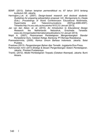 540
BSNP. (2013). Salinan lampiran permendikbud no. 67 tahun 2013 tentang
kurikulum SD. Jakarta.
Herrington,J.,et. al. (2007). Design-based research and doctoral students:
Guidelines for preparing adissertation proposal. InC. Montgomerie & J.Seale
(Eds.) ,Proceedings of World Conferenceon Educational Multimedia,
Hypermedia and Telecommunications 2007(pp.4089-4097).
Tersedia:http://ro.ecu.edu.au/ecuworks/1612 [12 Januari 2013].
Jan van den Akker, et. al. (2010). An Introduction to Educational Design
Research. the Netherlands: Netzodruk, Enschede. Tersedia:
www.slo.nl/organisatie/international/publications [12 Januari 2013].
Majid A. (2007). Perencanaan Pembelajaran Mengembangkan Standar
Kompetensi Guru. Cetakan Ketiga. Bandung: PT.Remaja Rosdakarya.
Poerwadarminta, (2009). Kamus Umum Bahasa Indonesia. Jakarta: Balai
Pustaka.
Prastowo (2013). Pengembangan Bahan Ajar Tematik. Jogjakarta:Diva Press.
Rohmandan Amri (2013.Strategi & Desain Pengembangan Sistem Pembelajaran.
Jakarta : Prestasi Pustakaraya.
Trianto. (2012). Model Pembelajaran Terpadu (Cetakan Keempat). Jakarta: Bumi
Aksara.
 