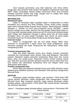 543
Hasil daripada pemerhatian yang telah dijalankan oleh Zohar (2004),
penggunaan peta pemikiran telah berjaya meningkatkan pelaksanaan aktiviti bagi
KBAT. Beliau menyatakan bahawa pelajar mempunyai akses yang konsisten
terhadap kemahiran berfikir aras tinggi. Dengan cara ini, pelajar akan dapat
berkongsi pemikiran dalam bentuk visual.
METHODOLOGI
Rekabentuk kajian
Kajian ini merupakan kajian kuantitatif. Kajian ini dilaksanakan di Institut
Pendidikan Guru kampus Ilmu Khas (IPGKIK), Cheras, Kuala Lumpur. Sampel
kajian terdiri daripada pelajar Program Ijazah Sarjana Muda Perguruan (PISMP)
Semester 2 Ambilan Jun 2013 yang mengambil kursus WAJ3052 : Literasi
Nombor sebagai kursus wajib. Seramai 183 orang pelajar terlibat dalam kajian ini,
138 orang terdiri daripada pelajar perempuan dan 45 orang terdiri daripada pelajar
lelaki. Pelajar telah dikelaskan mengikut 4 bidang utama iaitu 58 orang pelajar
Pendidkan Khas, 29 orang pelajar Pendidikan Seni Visual, 46 orang pelajar
Pendidikan Muzik dan 50 orang pelajar Pengkhususan Bahasa Inggeris.
Instrumen kajian
Kajian ini menggunakan satu set soal selidik dengan Skala Likert.
Instrumen ini mengandungi 3 aspek utama iaitu aspek pengetahuan, aspek
kemahiran pedagogi dan aspek intrapersonal dan interpersonal. Setiap aspek
mengandungi 8 item.
Prosedur pengumpulan data
Data soal selidik diperoleh secara terus dengan meminta responden
menjawab dan memulangkan dalam tempoh masa yang ditetapkan. Tiga pilihan
jawapan ditawarkan kepada responden berdasarkan Skala Likert iaitu, kurang
setuju, setuju dan sangat setuju. Responden diminta memilih jawapan secara
jujur. Data temu bual pula diperoleh daripada responden secara rawak. Data temu
bual dirakam dan ditranskripsi berdasarkan tema dan kategori faktor yang
dibangunkan dalam kajian.
Prosedur penganalisis data
Semua data yang diperoleh daripada borang soal selidik dianalisis secara
diskriptif yang melibatkan peratusan dan kekerapan. Data diproses menggunakan
Microsoft Excel.
DAPATAN
Pandangan pelajar terhadap aplikasi peta pemikiran i-Think dalam P&P
Literasi Nombor ditentukan melalui penganilisan data menggunakan program
Microsoft Excel. Bagi menjawab persoalan kajian tentang pandangan pelajar
terhadap aplikasi peta pemikiran i-Think dalam P&P Literasi Nombor, kekerapan
dan peratusan digunakan.
Jadual 1 : Pandangan pelajar terhadap aplikasi peta pemikiran i-Think dalam PdP
Literasi Nombor
Bidang Utama Aspek kurang setuju setuju sangat setuju
PK ( 58) Pengetahuan 0 (0%) 17 (25%) 41 (75%)
 