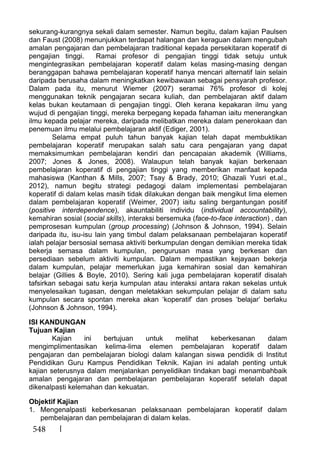 548
sekurang-kurangnya sekali dalam semester. Namun begitu, dalam kajian Paulsen
dan Faust (2008) menunjukkan terdapat halangan dan keraguan dalam mengubah
amalan pengajaran dan pembelajaran traditional kepada persekitaran koperatif di
pengajian tinggi. Ramai profesor di pengajian tinggi tidak setuju untuk
mengintegrasikan pembelajaran koperatif dalam kelas masing-masing dengan
beranggapan bahawa pembelajaran koperatif hanya mencari alternatif lain selain
daripada berusaha dalam meningkatkan kewibawaan sebagai pensyarah profesor.
Dalam pada itu, menurut Wiemer (2007) seramai 76% profesor di kolej
menggunakan teknik pengajaran secara kuliah, dan pembelajaran aktif dalam
kelas bukan keutamaan di pengajian tinggi. Oleh kerana kepakaran ilmu yang
wujud di pengajian tinggi, mereka berpegang kepada fahaman iaitu menerangkan
ilmu kepada pelajar mereka, daripada melibatkan mereka dalam penerokaan dan
penemuan ilmu melalui pembelajaran aktif (Ediger, 2001).
Selama empat puluh tahun banyak kajian telah dapat membuktikan
pembelajaran koperatif merupakan salah satu cara pengajaran yang dapat
memaksimumkan pembelajaran kendiri dan pencapaian akademik (Williams,
2007; Jones & Jones, 2008). Walaupun telah banyak kajian berkenaan
pembelajaran koperatif di pengajian tinggi yang memberikan manfaat kepada
mahasiswa (Kanthan & Mills, 2007; Tsay & Brady, 2010; Ghazali Yusri et.al.,
2012), namun begitu strategi pedagogi dalam implementasi pembelajaran
koperatif di dalam kelas masih tidak dilakukan dengan baik mengikut lima elemen
dalam pembelajaran koperatif (Weimer, 2007) iaitu saling bergantungan positif
(positive interdependence), akauntabiliti individu (individual accountability),
kemahiran sosial (social skills), interaksi bersemuka (face-to-face interaction) , dan
pemprosesan kumpulan (group processing) (Johnson & Johnson, 1994). Selain
daripada itu, isu-isu lain yang timbul dalam pelaksanaan pembelajaran koperatif
ialah pelajar bersosial semasa aktiviti berkumpulan dengan demikian mereka tidak
bekerja semasa dalam kumpulan, pengurusan masa yang berkesan dan
persediaan sebelum aktiviti kumpulan. Dalam mempastikan kejayaan bekerja
dalam kumpulan, pelajar memerlukan juga kemahiran sosial dan kemahiran
belajar (Gillies & Boyle, 2010). Sering kali juga pembelajaran koperatif disalah
tafsirkan sebagai satu kerja kumpulan atau interaksi antara rakan sekelas untuk
menyelesaikan tugasan, dengan meletakkan sekumpulan pelajar di dalam satu
kumpulan secara spontan mereka akan ‘koperatif’ dan proses ‘belajar’ berlaku
(Johnson & Johnson, 1994).
ISI KANDUNGAN
Tujuan Kajian
Kajian ini bertujuan untuk melihat keberkesanan dalam
mengimplimentasikan kelima-lima elemen pembelajaran koperatif dalam
pengajaran dan pembelajaran biologi dalam kalangan siswa pendidik di Institut
Pendidikan Guru Kampus Pendidikan Teknik. Kajian ini adalah penting untuk
kajian seterusnya dalam menjalankan penyelidikan tindakan bagi menambahbaik
amalan pengajaran dan pembelajaran pembelajaran koperatif setelah dapat
dikenalpasti kelemahan dan kekuatan.
Objektif Kajian
1. Mengenalpasti keberkesanan pelaksanaan pembelajaran koperatif dalam
pembelajaran dan pembelajaran di dalam kelas.
 