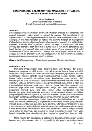 425
ETNOPEDAGOGI DALAM KONTEKS MANAJEMEN STRATEGIK
ORGANISASI KEPENDIDIKAN MODERN
Linda Setiawati
Universitas Pendidikan Indonesia
E-mail: lindasetiawati_setiawati@yahoo.com.
Abstract
Ethnopedagogy is an education study and education practice that concerned with
natural superiority value which is played by human. But sometimes in its
implementation is often appeared contradictive with the existed phenomenon. For
example, in the implementation of natural role and the function of management
that is done by individual in an educational organization, recently it is still fueled by
engineer. Whereas all of organization with its strategic is surely try to rise even
develop self character each other that is surely want to join on the concrete of rank
level, factual, and natural, also not contain much of side engineer that inflict
achievement of vision and mission. Through this simple paper, the writer tried to
analyze based on character and ethnopedagogy in an educational organization
based on strategic management which is natural.
Keywords: Ethnopedagogy, Strategic management, Modern educational.
PENDAHULUAN
Berbicara etnopedagogi pada dasarnya tidak akan terlepas dari proses
bagaimana seorang pendidik mampu mengelola peran dirinya dalam mendidik
orang lain. Dengan demikian dalam analisis fungsi etnopedagogi diperlukan suatu
kemampuan individu pendidik yang melaksanakannya secara matang. Artinya
bahwa dalam mendidik diperlukan suatu kepribadian yang matang. Jadi
kematangan ini tidak bisa tumbuh dengan sendirinya melainkan harus dilatih dan
dibentuk. Sebagai contoh ketika seseorang ingin menjadi guru, maka ia tidak bisa
mengandalkan keturunan dari orang tuanya yang berprofesi sebagai guru,
demikian juga tidak bisa mengandalkan hanya dari hasil membaca buku
bagaimana menjadi guru yang baik. Namun untuk memperoleh nilai-nilai
kematangan yang dimaksud maka seseorang harus mengikuti tahapan pendidikan
yang mengedepankan fungsi naluri, alamiah, interaksi, penempaan dalam bentuk
lingkungan sekitar yang mendukung baik formal, informal, maupun nonformal.
Dari sejumlah fungsi-fungsi di atas maka ada nilai-nilai budaya yang sudah
biasa dan tumbuh berkembang di lingkungan alam dimana individu yang berusaha
menjadi pihak pendewasa, pendidik, guru, pamong, tutor akan merasakannya dan
membutuhkannya. Maka nilai-nilai tersebut cukup memberikan penyadaran bahwa
dalam menerapkan ilmu mendidik tidak bisa sederhana, namun banyak variabel
yang terikat di dalamnya. Dari analisis ini maka munculkan konsep “etno” yang
berarti kembali ke alam, dan disandingkan dengan ‘pedagogi” atau ilmu mendidik.
Maka makna dari etnopedagogi sebenarnya berusaha meneguhkan tentang
konsep yang dikemukakan oleh J. Longeveld (et.all), yang menyatakan bahwa
 