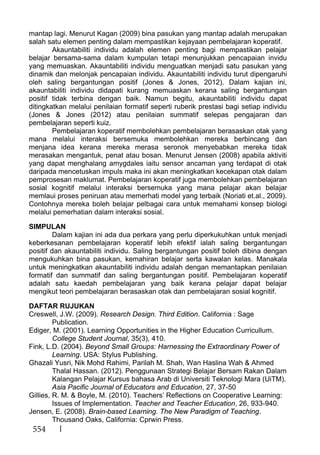 554
mantap lagi. Menurut Kagan (2009) bina pasukan yang mantap adalah merupakan
salah satu elemen penting dalam mempastikan kejayaan pembelajaran koperatif.
Akauntabiliti individu adalah elemen penting bagi mempastikan pelajar
belajar bersama-sama dalam kumpulan tetapi menunjukkan pencapaian invidu
yang memuaskan. Akauntabiliti individu menguatkan menjadi satu pasukan yang
dinamik dan melonjak pencapaian individu. Akauntabiliti individu turut dipengaruhi
oleh saling bergantungan positif (Jones & Jones, 2012). Dalam kajian ini,
akauntabiliti individu didapati kurang memuaskan kerana saling bergantungan
positif tidak terbina dengan baik. Namun begitu, akauntabiliti individu dapat
ditingkatkan melalui penilaian formatif seperti ruberik prestasi bagi setiap individu
(Jones & Jones (2012) atau penilaian summatif selepas pengajaran dan
pembelajaran seperti kuiz.
Pembelajaran koperatif membolehkan pembelajaran berasaskan otak yang
mana melalui interaksi bersemuka membolehkan mereka berbincang dan
menjana idea kerana mereka merasa seronok menyebabkan mereka tidak
merasakan mengantuk, penat atau bosan. Menurut Jensen (2008) apabila aktiviti
yang dapat menghalang amygdales iaitu sensor ancaman yang terdapat di otak
daripada mencetuskan impuls maka ini akan meningkatkan kecekapan otak dalam
pemprosesan maklumat. Pembelajaran koperatif juga membolehkan pembelajaran
sosial kognitif melalui interaksi bersemuka yang mana pelajar akan belajar
memlaui proses peniruan atau memerhati model yang terbaik (Noriati et.al., 2009).
Contohnya mereka boleh belajar pelbagai cara untuk memahami konsep biologi
melalui pemerhatian dalam interaksi sosial.
SIMPULAN
Dalam kajian ini ada dua perkara yang perlu diperkukuhkan untuk menjadi
keberkesanan pembelajaran koperatif lebih efektif ialah saling bergantungan
positif dan akauntabiliti individu. Saling bergantungan positif boleh dibina dengan
mengukuhkan bina pasukan, kemahiran belajar serta kawalan kelas. Manakala
untuk meningkatkan akauntabiliti individu adalah dengan memantapkan penilaian
formatif dan summatif dan saling bergantungan positif. Pembelajaran koperatif
adalah satu kaedah pembelajaran yang baik kerana pelajar dapat belajar
mengikut teori pembelajaran berasaskan otak dan pembelajaran sosial kognitif.
DAFTAR RUJUKAN
Creswell, J.W. (2009). Research Design. Third Edition. California : Sage
Publication.
Ediger, M. (2001). Learning Opportunities in the Higher Education Curricullum.
College Student Journal, 35(3), 410.
Fink, L.D. (2004). Beyond Small Groups: Harnessing the Extraordinary Power of
Learning. USA: Stylus Publishing.
Ghazali Yusri, Nik Mohd Rahimi, Parilah M. Shah, Wan Haslina Wah & Ahmed
Thalal Hassan. (2012). Penggunaan Strategi Belajar Bersam Rakan Dalam
Kalangan Pelajar Kursus bahasa Arab di Universiti Teknologi Mara (UiTM).
Asia Pacific Journal of Educators and Education, 27, 37-50
Gillies, R. M. & Boyle, M. (2010). Teachers’ Reflections on Cooperative Learning:
Issues of Implementation. Teacher and Teacher Education, 26, 933-940.
Jensen, E. (2008). Brain-based Learning. The New Paradigm of Teaching.
Thousand Oaks, California: Cprwin Press.
 