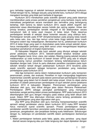 557
guru terhadap tugasnya di sekolah termasuk pemahaman terhadap kurikulum.
Terkait dengan hal itu, Sebagai sesuatu yang bersifat baru, kurikulum 2013 diduga
mengalami kendala yang tidak jauh berbeda di lapangan.
Kurikulum 2013 menekankan pada scientific aproach yang pada dasarnya
menitikberatkan pada proses perolehan pengetahuan yang berbasis inquiry serta
internalisasi pengetahuan secara mendalam dan bermakna yang berlangsung
bertahap. Oleh karena itu dalam kurikulum 2013, aspek afektif, kognitif, dan
psikomotor siswa dikembangkan secara holistik dan seiring sejalan. Imbas dari
prinsip tersebut, pembelajaran tematik integratif di SD dilaksanakan secara
menyeluruh baik di kelas awal maupun di kelas lanjut. Pada dasarnya
pembelajaran tematik di sekolah dasar bukanlah sesuatu yang sifatnya baru.
Pembelajaran tematik pada KTSP diimplementasikan pada jenjang kelas bawah
yaitu kelas satu, dua, dan tiga namun untuk kelas tinggi sekolah dasar masih
menganut sistem tiap matapelajaran. Berdasarkan hal itu, pelaksanaan kurikulum
2013 di kelas tinggi yang saat ini diujicobakan pada kelas empat sekolah dasar,
harus mendapatkan perhatian yang lebih serius untuk mengantisipasi terjadinya
kesalahan pemahaman di tingkat implementasi.
Di Kabupaten Magetan ada tujuh sekolah yang ditunjuk sebagai sekolah
pioner pelaksana kurikulum 2013. Sekolah-sekolah tersebut tersebar pada
wilayah Magetan barat, timur, utara, dan selatan. Masing-masing sekolah tersebut
melaksanakan uji coba kurikulum di bawah binaan UPTD yang ada di wilayah
masing-masing namun penelitian mendalam tentang keterlaksanaanya belum
dipetakan dengan baik. Untuk itu perlu dilakukan penelitian mendalam pada tujuh
sekolah tersebut terkait dengan pelaksanaan kurikulum 2013 terutama pada
aspek scientific approach sebagai komponen pendekatan yang melandasi
pembelajaran pada kurikulum 2013.
Ada tiga komponen utama dalam melaksanakan kurikulum yaitu komponen
perencanaan, proses, dan evaluasi. Penelitian ini ingin mengungkap bagaimana
implementasi scientific aproach pada tataran perencanaan pembelajaran terutama
di kelas tinggi yang dalam hal ini diwakili oleh kelas empat. Untuk itu objek utama
penelitian ini adalah perencanaan pembelajaran di tujuh sekolah pioner pelaksana
kurikulum 2013 di kabupaten Magetan. Perencanaan pembelajaran yang
dilakukan oleh guru, bisa dilihat dengan jelas dalam Rencana Pelaksanaan
Pembelajaran (RPP) sebagai perangkat pembelajaran yang mempunyai
kedudukan sangat penting dalam proses pembelajaran. RPP pada kurikulum 2013
dikembangkan oleh guru dengan mengacu pada silabus yang telah dibuat oleh
pusat. Dalam RPP bisa ditemukan informasi utama tentang pendekatan dan
strategi pembelajaran yang akan digunakan oleh guru.
Jika RPP yang dihasilkan oleh guru memang merepresentasikan scientific
aproach sebagi pendekatan utama dalam kurikulum 2013 maka RPP tersebut
harus memenuhi syarat scientific aproach. Proses pembelajaran dengan
pendekatan saintifik bercirikan penonjolan pada dimensi pengamatan, penalaran,
penemuan, pengabsahan, dan penjelasan tentang suatu kebenaran. Sehubungan
dengan itu, beberapa ciri pendekatan saintifik dalam pembelajaran diantaranya
adalah:
1. Materi pembelajaran berbasis pada fakta, gejala, atau peristiwa yang dapat
diamati secara langsung atau pun tidak langsung dan dapat dijelaskan dengan
 