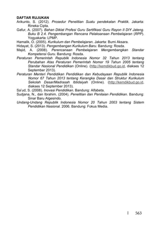 563
DAFTAR RUJUKAN
Arikunto, S. (2012). Prosedur Penelitian Suatu pendekatan Praktik. Jakarta:
Rineka Cipta.
Gafur, A. (2007). Bahan Diklat Profesi Guru Sertifikasi Guru Rayon II DIY Jateng.
Buku B 2.4. Pengembangan Rencana Pelaksanaan Pembelajaran (RPP).
Yogyakarta: LPMP.
Hamalik, O. (2005). Kurikulum dan Pembelajaran. Jakarta: Bumi Aksara.
Hidayat, S. (2013). Pengembangan Kurikulum Baru. Bandung: Rosda.
Majid, A. (2008). Perencanaan Pembelajaran Mengembangkan Standar
Kompetensi Guru. Bandung: Rosda.
Peraturan Pemerintah Republik Indonesia Nomor 32 Tahun 2013 tentang
Perubahan Atas Peraturan Pemerintah Nomor 19 Tahun 2005 tentang
Standar Nasional Pendidikan (Online). (http://kemdikbud.go.id, diakses 12
September 2013).
Peraturan Menteri Pendidikan Pendidikan dan Kebudayaan Republik Indonesia
Nomor 67 Tahun 2013 tentang Kerangka Dasar dan Struktur Kurikulum
Sekolah Dasar/Madrasah Ibtidaiyah (Online). (http://kemdikbud.go.id,
diakses 12 September 2013).
Sa’ud, S. (2008). Inovasi Pendidikan. Bandung: Alfabeta.
Sudjana, N., dan Ibrahim. (2004). Penelitian dan Penilaian Pendidikan. Bandung:
Sinar Baru Algesindo.
Undang-Undang Republik Indonesia Nomor 20 Tahun 2003 tentang Sistem
Pendidikan Nasional. 2006. Bandung: Fokus Media.
 