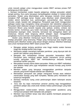 577
untuk menarik pelajar untuk menggunakan soalan KBAT semasa proses PdP
berlangsung di bilik darjah.
c. Semasa memberikan soalan kepada pelajarnya, strategi penyoalan adalah
sangat penting. Guru perlu berupaya mempelbagaikan strategi ini melalui aktiviti
penyoalan. Soalan yang dikemukakan perlu berupaya menarik minat pelajar
mengikuti PdP sehingga tamat. Soalan yang diberikan boleh diterjemahkan
melalui aktiviti berbentuk kuiz, perbincangan, percambahan idea, lakonan,
simulasi, projek, lawatan dan sebagainya. Pensyarah juga boleh menggunakan
pelbagai soalan bagi mengetahui tahap pencapaian dan kebolehan pelajarnya.
Penyoalan boleh dilakukan dengan mempelbagaikan aras penyoalan berdasarkan
Taksonomi Bloom yang berarah kepada aras aplikasi, analisis, sintesis dan
mereka bentuk. Contohnya, guru boleh memulakan dengan memberikan soalan
berdasarkan tayangan video, bercerita, bernasyid dan sebagainya dalam set
induksinya. Secara tidak langsung aktiviti sebegini dapat menggalakkan
penglibatan murid-murid dan meningkatkan motivasi untuk belajar.
Soalan yang diberikan mempunyai tujuan khusus dengan menggunakan
strategi penyoalan yang terancang. Pelajar yang mempunyai aras kognitif yang
berbeza perlu diberikan soalan yang sesuai dengan arasnya. Diberikan beberapa
cara untuk menterjemahkan KBAT dalam proses PdP.
Mengajar pelajar tentang pemikiran aras tinggi melalui soalan beraras
tinggi dan strategi berfikir aras tinggi.
Membantu pelajar memahami kekuatan pemikiran yang dipunyai oleh diri
sendiri dan cabaran yang dilaluinya.
Mengajar dan menjelaskan konsep penyoalan berasaskan KBAT.
Pensyarah perlu membuat pelajar sendiri memahami ciri-ciri penting
konsep penyoalan KBAT dan membezakannya daripada konsep
kemahiran berfikir yang lain.
Menyatakan konsep utama dalam penyoalan. Walau pun KBAT melibatkan
aras tertentu tetapi perlu juga menjelaskan sesuatu konsep yang konkrit
dan abstrak.
Memberi soalan yang berupaya menggerakkan pemikiran daripada
sesuatu yang konkrit kepada abstrak dan sebaliknya
Memastikan pensyarah dan pelajar menguasai konsep asas sebelum
meneruskan konsep yang lebih kompleks. Mereka perlu memahami dan
bukannya menghafal.
Sentiasa membuka ruang untuk perbincangan dalam kelompok secara
berpandu
Guru dan ibu bapa memainkan peranan penting bagi menggalakkan
pemikiran pelajar atau anak-anak mereka melalui perbincangan yang tidak
formal.
Menggunakan soalan-soalan terbuka (open-ended questions) yang
mempunyai jawapan lebih daripada satu jawapan.
Memberi rasa konfiden tanpa rasa takut apabila mendapati jawapannya
yang diberikan salah
 