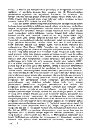 580
berikut: (a) Material dan komponen baru (teknologi), (b) Pengenalan proses baru
(aplikasi), (c) Membuka pasaran baru (pasaran) dan (d) Memperkenalkan
pembentukan organisasi baru (organisasi). Perubahan dan penerapan nilai
tambah terhadap pelbagai produk dinamakan sebagai inovasi (Mohd.Azhar et al,
2006). Inovasi tidak bersifat statik tetapi beterusan dalam pemikiran tamadun
manusia (Sufean, 2002: Mohd.Azhar et al, 2006).
Sejak dari zaman berzaman lagi manusia melakukan pelbagai inovasi dalam
berbagai-bagai-bagai bidang kehidupan seperti bidang perundangan, pentadbiran
negara, perdagangan, sains perubatan, kesenian, sastera, bahasa, pengangkutan
dan termasuklah pendidikan. Manusia sentiasa melakukan inovasi demi inovasi
untuk memperbaiki sistem kehidupan mereka.. Inovasi tidak terhad kepada
komuniti saintifik, seni, kelompok profesional dan yang berpendidikan tinggi
sahaja, istilah yang berasal daripada bahasa latin ‘innovare’ yang bererti
‘mengubah, memperbaharui itu berkait rapat dengan aktiviti mereka cipta sesuatu
karya, peralatan, kemudahan, perisian, sistem atau idea. Inovasi sebenarnya
boleh dilakukan sesiapa saja dengan syarat mereka berani mencuba dan
melakukannya (Zaini Ujang, 2010). Perubahan dan penerapan nilai tambah
terhadap pelbagai produk dinamakan sebagai inovasi (Mohd.Azhar et al, 2006). Di
era baru yang serba canggih dan mencabar, invosi merupakan suatu kaedah
untuk memberi nafas baru kepada sesuatu penciptaan seperti yang dinyatakan
oleh Kinicki dan Williams (2003) iaitu inovasi adalah merupakan kaedah bagi
mencari jalan untuk menghasilkan sesuatu penciptaan baru, produk baru atau
perkhidmatan yang lebih baik serta sempurna. Kuratko dan Hodgetts (2008):
Drucker (1986) menyatakan sesuatu inovasi boleh diilhamkan daripada perkara-
perkara seperti peristiwa yang tidak dijangka, konsep berasaskan pengetahuan
baru, perubahan ciri-ciri demografi dan perubahan dari segi proses keperluan.
Sufean Hussin (2001) menyatakan inovasi bermaksud pembaharuan, modifikasi,
atau membaiki idea, benda, ilmu dan ciptaan seni budaya tamadun dengan tujuan
memenuhi fungsi-fungsi tertentu atau memenuhi cita rasa tertentu atau memenuhi
pasaran tertentu. Dalam bidang pendidikan, inovasi yang dilakukan terhadap
pengajaran dan pembelajaran adalah penciptaan, penambahbaikan atau
pengubahsuaian yang dilakukan terhadap bahan bantu murid, kaedah
penyampaian, persekitaran pengajaran pembelajaran atau tambah nilai
pengajaran pembelajaran tanpa mengubah kurikulum asal bertujuan untuk
menjadikan proses pengajaran dan pembelajaran menjadi lebih menarik,
mengikut perkembangan teknologi semasa dan sesuai dengan pelajar di zaman
ini yang serba canggih. Inovasi juga akan menjadikan sesuatu pengajaran dan
pembelajaran memberi keseronokan dan pengalaman baru kepada pelajar.
Daripada pengertian di atas dapatlah disimpulkan bahawa secara mudah inovasi
pengajaran dan pembelajaran boleh diterangkan sebagai: (i) Penghasilan bahan
pengajaran dan pembelajaran yang baru, (ii) Berbentuk maujud dan mujarad, (iii)
Berdasarkan proses penyusunan semula, (iv) Dengan menggunakan kurikulum
yang sedia ada dan (v) Pengajaran menjadi unik, memudahkan dan bernilai. Kelly
Dan Littman (2000) menggariskan elemen-elemen asas inovasi bagi apa jua
organisasi iaitu:- (i) Bermula dengan kepekaan terhadap persekitaran, perkara
yang digemari , menyusahkan dan dibenci, (ii) Meningkatkan keselesaan dan
kualiti, (iii) Melalui permuafakatan dan perbincangan, (iv) Memerlukan lapan jenis
manusia iaitu, jemaah tadbir berwawasan (visionaries), penentu masalah
 