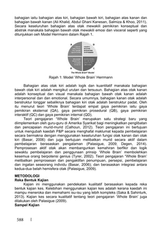 588
bahagian iaitu bahagian atas kiri, bahagian bawah kiri, bahagian atas kanan dan
bahagian bawah kanan (Ali Khalid, Abdul Ghani Kanesan, Salmiza & Khoo, 2011).
Secara keseluruhan bahagian atas otak mewakili pemikiran konseptual dan
abstrak manakala bahagian bawah otak mewakili emosi dan visceral seperti yang
ditunjukkan oeh Model Herrmann dalam Rajah 1.
Rajah 1: Model ‘Whole Brain’ Herrmann
Bahagian atas otak kiri adalah logik dan kuantitatif manakala bahagian
bawah otak kiri adalah mengikut urutan dan tersusun. Bahagian atas otak kanan
adalah konseptual dan visual manakala bahagian bawah otak kanan adalah
interpersonal dan dan emotional. Secara umumnya, bahagian kanan otak adalah
berstruktur longgar sebaliknya bahagian kiri otak adalah berstruktur padat. Oleh
itu menurut teori ‘Whole Brain’ terdapat empat gaya pemikiran iaitu gaya
pemikiran eksternal (QA), gaya pemikran prosedural (QB), gaya pemikiran
interaktif (QC) dan gaya pemikiran internal (QD).
Teori pengajaran “Whole Brain’ merupakan satu strategi baru yang
diimplemenkan oleh guru-guru di Amerika Syarikat bagi meningkatkan penglibatan
dan pencapaian murid-murid (Calhoun, 2012). Teori pengajaran ini bertujuan
untuk mengubah kaedah P&P secara menghafal maklumat kepada pembelajaran
secara bermakna dengan menggunakan keseluruhan fungsi otak kanan dan otak
kiri (Basar, 2006) dan juga bertujuan melibatkan murid secara aktif dalam
pembelajaran berasaskan pengalaman (Palasigue, 2009; Degen, 2014).
Pemprosesan aktif otak akan membangunkan kemahiran berfikir dan logik
sewaktu pembelajaran dan penggunaan prinsip ‘Whole Brain’ membolehkan
kesemua orang berpotensi genius (Tyrer, 2002). Teori pengajaran “Whole Brain’
melibatkan pemprosesan dan pengaktifan penumpuan, persepsi, pembelajaran
dan ingatan seseorang individu (Basar, 2006); dan berasaskan integrasi antara
kedua-dua belah hemisfera otak (Palasigue, 2009).
METODOLOGI
Reka Bentuk Kajian
Kajian ini menggunakan pendekatan kualitatif berasaskan kepada reka
bentuk kajian kes. Kelebihan menggunakan kajian kes adalah kerana kaedah ini
mampu meneroka dan memahami isu-isu yang lebih kompleks (Saka & Sahinturk,
2013). Kajian kes secara kualitatif tentang teori pengajaran ’Whole Brain’ juga
dilakukan oleh Palasigue (2009).
Sampel Kajian
 