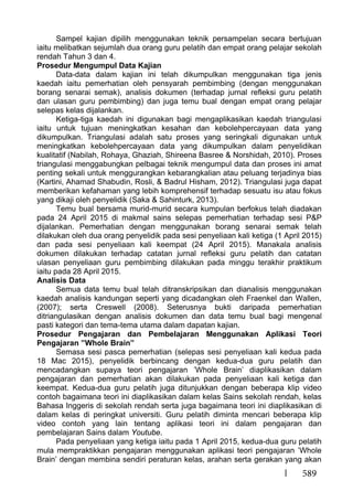 589
Sampel kajian dipilih menggunakan teknik persampelan secara bertujuan
iaitu melibatkan sejumlah dua orang guru pelatih dan empat orang pelajar sekolah
rendah Tahun 3 dan 4.
Prosedur Mengumpul Data Kajian
Data-data dalam kajian ini telah dikumpulkan menggunakan tiga jenis
kaedah iaitu pemerhatian oleh pensyarah pembimbing (dengan menggunakan
borang senarai semak), analisis dokumen (terhadap jurnal refleksi guru pelatih
dan ulasan guru pembimbing) dan juga temu bual dengan empat orang pelajar
selepas kelas dijalankan.
Ketiga-tiga kaedah ini digunakan bagi mengaplikasikan kaedah triangulasi
iaitu untuk tujuan meningkatkan kesahan dan kebolehpercayaan data yang
dikumpulkan. Triangulasi adalah satu proses yang seringkali digunakan untuk
meningkatkan kebolehpercayaan data yang dikumpulkan dalam penyelidikan
kualitatif (Nabilah, Rohaya, Ghaziah, Shireena Basree & Norshidah, 2010). Proses
triangulasi menggabungkan pelbagai teknik mengumpul data dan proses ini amat
penting sekali untuk menggurangkan kebarangkalian atau peluang terjadinya bias
(Kartini, Ahamad Shabudin, Rosli, & Badrul Hisham, 2012). Triangulasi juga dapat
memberikan kefahaman yang lebih komprehensif terhadap sesuatu isu atau fokus
yang dikaji oleh penyelidik (Saka & Sahinturk, 2013).
Temu bual bersama murid-murid secara kumpulan berfokus telah diadakan
pada 24 April 2015 di makmal sains selepas pemerhatian terhadap sesi P&P
dijalankan. Pemerhatian dengan menggunakan borang senarai semak telah
dilakukan oleh dua orang penyelidik pada sesi penyeliaan kali ketiga (1 April 2015)
dan pada sesi penyeliaan kali keempat (24 April 2015). Manakala analisis
dokumen dilakukan terhadap catatan jurnal refleksi guru pelatih dan catatan
ulasan penyeliaan guru pembimbing dilakukan pada minggu terakhir praktikum
iaitu pada 28 April 2015.
Analisis Data
Semua data temu bual telah ditranskripsikan dan dianalisis menggunakan
kaedah analisis kandungan seperti yang dicadangkan oleh Fraenkel dan Wallen,
(2007); serta Creswell (2008). Seterusnya bukti daripada pemerhatian
ditriangulasikan dengan analisis dokumen dan data temu bual bagi mengenal
pasti kategori dan tema-tema utama dalam dapatan kajian.
Prosedur Pengajaran dan Pembelajaran Menggunakan Aplikasi Teori
Pengajaran ”Whole Brain”
Semasa sesi pasca pemerhatian (selepas sesi penyeliaan kali kedua pada
18 Mac 2015), penyelidik berbincang dengan kedua-dua guru pelatih dan
mencadangkan supaya teori pengajaran ’Whole Brain’ diaplikasikan dalam
pengajaran dan pemerhatian akan dilakukan pada penyeliaan kali ketiga dan
keempat. Kedua-dua guru pelatih juga ditunjukkan dengan beberapa klip video
contoh bagaimana teori ini diaplikasikan dalam kelas Sains sekolah rendah, kelas
Bahasa Inggeris di sekolah rendah serta juga bagaimana teori ini diaplikasikan di
dalam kelas di peringkat universiti. Guru pelatih diminta mencari beberapa klip
video contoh yang lain tentang aplikasi teori ini dalam pengajaran dan
pembelajaran Sains dalam Youtube.
Pada penyeliaan yang ketiga iaitu pada 1 April 2015, kedua-dua guru pelatih
mula mempraktikkan pengajaran menggunakan aplikasi teori pengajaran ’Whole
Brain’ dengan membina sendiri peraturan kelas, arahan serta gerakan yang akan
 