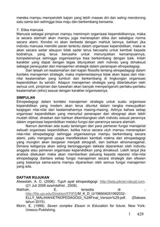 429
mereka mampu memperoleh kajian yang lebih mawas diri dan saling mendorong
satu sama lain sehingga bisa maju dan berkembang bersama.
7. Etika manusia
Manusia sebagai pimpinan mampu memimpin organisasi kependidikannya, maka
ia secara alamiah akan mampu juga menerapkan etika dan sekaligus norma
secara alami. Kondisi ini akan berbeda dengan mahluk lainnya, bahkan jika
individu manusia memiliki peran tertentu dalam organisasi kependidikan, maka ia
akan secara sadar ataupun tidak sadar terus berusaha untuk kembali kepada
kodratnya, yang terus berusaha untuk menunjukkan kemampuannya,
kompetensinya sehingga organisasinya bisa berkembang dengan baik. Inilah
karakter yang dapat dengan tegas ditunjukkan oleh individu yang dimaksud
sebagai perwujudan dari manajemen strategik dalam penerapan etnopedagogi.
Dari telaah ciri kealamiahan dari kajian filosofis tentang etnopedagogi dalam
konteks manajemen strategik, maka implementasinya tidak akan lepas dari nilai-
nilai kealamiahan yang tumbuh dan berkembang di lingkungan organisasi
kependidikan itu sendiri. Adapun manajemen strategis yang diberlakukan oleh
semua unit, pimpinan dan bawahan akan banyak mempengaruhi perilaku-perilaku
kealamiahan (etno) sesuai dengan karakter organisasinya.
SIMPULAN
Etnopedagogi dalam konteks manajemen strategis untuk suatu organisasi
kependidikan yang modern akan terus dituntut dalam rangka mewujudkan
keajegan nilai-nilai dari kealamiahannya masing-masing. Artinya bahwa setiap
organisasi kependidikan yang menuntut penerapan dari etnograpi akan lebih
mudah dilihat, diraskan dan bahkan dikembangkan oleh individu sesuai perannya
dalam organisasi kependidikan melalui fungsi dan perannya secara alamiah.
Namun demikian ada suatu tantangan dari para pemeran fungsi manajerial
sebuah organisasi kependidikan, ketika harus secara utuh mampu menerapkan
nilai-nilai etnopedagogi sehingga organisasinya mampu berkembang secara
alami, yaitu mengenai upaya merefleksikan kembali makna dari etnopedagogi
yang mungkin akan bergeser menjadi etnografi, dan bahkan etnomanagerial.
Dimana ketiganya akan saling bersinggungan takkala diperankan oleh individu
anggota atau pemeran organisasi kependidikan yang dimaksud. Lebih lanjut jika
analisis dilakukan maka akan memberikan peluang kepada reposisi nilai-nilai
etnopedagogi diantara setiap fungsi manajemen secara strategik dan efesien
yang biasanya sama-sama mampu diperankan oleh semua fungsi manajemen
yang ada.
DAFTAR RUJUKAN
Alwasilah, A. C. (2006). Tujuh ayat etnopedagogi. http://beta.pikran-rakyat.com.
(21 Juli 2006 azwirdafrist , 2008).
Malihah, E. tersedia di :
http://file.upi.edu/Direktori/FPIPS/M_K_D_U/196604251992032-
ELLY_MALIHAH/ETNOPEDAGOGI_%28Final_Version%29.pdf. (Diakses
tahun 2015).
Morin, E. (1999). Seven complex Elsson in Education for future. New York:
Unesco Publishing.
 