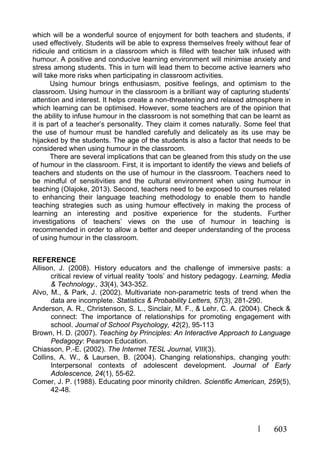 603
which will be a wonderful source of enjoyment for both teachers and students, if
used effectively. Students will be able to express themselves freely without fear of
ridicule and criticism in a classroom which is filled with teacher talk infused with
humour. A positive and conducive learning environment will minimise anxiety and
stress among students. This in turn will lead them to become active learners who
will take more risks when participating in classroom activities.
Using humour brings enthusiasm, positive feelings, and optimism to the
classroom. Using humour in the classroom is a brilliant way of capturing students’
attention and interest. It helps create a non-threatening and relaxed atmosphere in
which learning can be optimised. However, some teachers are of the opinion that
the ability to infuse humour in the classroom is not something that can be learnt as
it is part of a teacher’s personality. They claim it comes naturally. Some feel that
the use of humour must be handled carefully and delicately as its use may be
hijacked by the students. The age of the students is also a factor that needs to be
considered when using humour in the classroom.
There are several implications that can be gleaned from this study on the use
of humour in the classroom. First, it is important to identify the views and beliefs of
teachers and students on the use of humour in the classroom. Teachers need to
be mindful of sensitivities and the cultural environment when using humour in
teaching (Olajoke, 2013). Second, teachers need to be exposed to courses related
to enhancing their language teaching methodology to enable them to handle
teaching strategies such as using humour effectively in making the process of
learning an interesting and positive experience for the students. Further
investigations of teachers’ views on the use of humour in teaching is
recommended in order to allow a better and deeper understanding of the process
of using humour in the classroom.
REFERENCE
Allison, J. (2008). History educators and the challenge of immersive pasts: a
critical review of virtual reality ‘tools’ and history pedagogy. Learning, Media
& Technology., 33(4), 343-352.
Alvo, M., & Park, J. (2002). Multivariate non-parametric tests of trend when the
data are incomplete. Statistics & Probability Letters, 57(3), 281-290.
Anderson, A. R., Christenson, S. L., Sinclair, M. F., & Lehr, C. A. (2004). Check &
connect: The importance of relationships for promoting engagement with
school. Journal of School Psychology, 42(2), 95-113
Brown, H. D. (2007). Teaching by Principles: An Interactive Approach to Language
Pedagogy: Pearson Education.
Chiasson, P.-E. (2002). The Internet TESL Journal, VIII(3).
Collins, A. W., & Laursen, B. (2004). Changing relationships, changing youth:
Interpersonal contexts of adolescent development. Journal of Early
Adolescence, 24(1), 55-62.
Comer, J. P. (1988). Educating poor minority children. Scientific American, 259(5),
42-48.
 