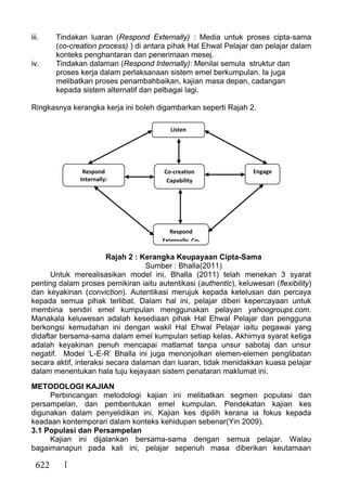 622
iii. Tindakan luaran (Respond Externally) : Media untuk proses cipta-sama
(co-creation process) ) di antara pihak Hal Ehwal Pelajar dan pelajar dalam
konteks penghantaran dan penerimaan mesej.
iv. Tindakan dalaman (Respond Internally): Menilai semula struktur dan
proses kerja dalam perlaksanaan sistem emel berkumpulan. Ia juga
melibatkan proses penambahbaikan, kajian masa depan, cadangan
kepada sistem alternatif dan pelbagai lagi.
Ringkasnya kerangka kerja ini boleh digambarkan seperti Rajah 2.
Rajah 2 : Kerangka Keupayaan Cipta-Sama
Sumber : Bhalla(2011)
Untuk merealisasikan model ini, Bhalla (2011) telah menekan 3 syarat
penting dalam proses pemikiran iaitu autentikasi (authentic), keluwesan (flexibility)
dan keyakinan (conviction). Autentikasi merujuk kepada ketelusan dan percaya
kepada semua pihak terlibat. Dalam hal ini, pelajar diberi kepercayaan untuk
membina sendiri emel kumpulan menggunakan pelayan yahoogroups.com.
Manakala keluwesan adalah kesediaan pihak Hal Ehwal Pelajar dan pengguna
berkongsi kemudahan ini dengan wakil Hal Ehwal Pelajar iaitu pegawai yang
didaftar bersama-sama dalam emel kumpulan setiap kelas. Akhirnya syarat ketiga
adalah keyakinan penuh mencapai matlamat tanpa unsur sabotaj dan unsur
negatif. Model ‘L-E-R’ Bhalla ini juga menonjolkan elemen-elemen penglibatan
secara aktif, interaksi secara dalaman dan luaran, tidak menidakkan kuasa pelajar
dalam menentukan hala tuju kejayaan sistem penataran maklumat ini.
METODOLOGI KAJIAN
Perbincangan metodologi kajian ini melibatkan segmen populasi dan
persampelan, dan pembentukan emel kumpulan. Pendekatan kajian kes
digunakan dalam penyelidikan ini. Kajian kes dipilih kerana ia fokus kepada
keadaan kontemporari dalam konteks kehidupan sebenar(Yin 2009).
3.1 Populasi dan Persampelan
Kajian ini dijalankan bersama-sama dengan semua pelajar. Walau
bagaimanapun pada kali ini, pelajar sepenuh masa diberikan keutamaan
Listen
Respond
Internally:
Respond
Externally Co-
Co-creation
Capability
Engage
 