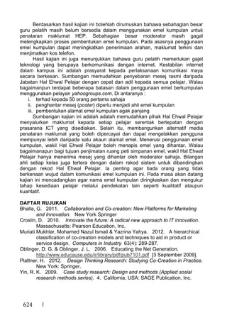 624
Berdasarkan hasil kajian ini bolehlah dirumuskan bahawa sebahagian besar
guru pelatih masih belum bersedia dalam menggunakan emel kumpulan untuk
penataran maklumat HEP. Sebahagian besar moderator masih gagal
melengkapkan proses pembentukan emel kumpulan. Pada asasnya penggunaan
emel kumpulan dapat meningkatkan penerimaan arahan, maklumat terkini dan
menjimatkan kos telefon.
Hasil kajian ini juga menunjukkan bahawa guru pelatih memerlukan gajet
teknologi yang berupaya berkomunikasi dengan internet. Kestabilan internet
dalam kampus ini adalah prasyarat kepada perlaksanaan komunikasi maya
secara berkesan. Sumbangan memudahkan penyebaran mesej rasmi daripada
Jabatan Hal Ehwal Pelajar dengan cepat dan adil kepada semua pelajar. Walau
bagaimanpun terdapat beberapa batasan dalam penggunaan emel berkumpulan
menggunakan pelayan yahoogroups.com. Di antaranya :
i. terhad kepada 50 orang pertama sahaja
ii. penghantar mesej (poster) diperlu menjadi ahli emel kumpulan
iii. pembentukan alamat emel kumpulan agak panjang
Sumbangan kajian ini adalah adalah memudahkan pihak Hal Ehwal Pelajar
menyalurkan maklumat kepada setiap pelajar serentak bertepatan dengan
prasarana ICT yang disediakan. Selain itu, membangunkan alternatif media
penataran maklumat yang boleh dipercayai dan dapat mengelakkan pengguna
mempunyai lebih daripada satu akaun alamat emel. Menerusi penggunaan emel
kumpulan, wakil Hal Ehwal Pelajar boleh menapis emel yang dihantar. Walau
bagaimanapun bagi tujuan penjimatan ruang peti simpanan emel, wakil Hal Ehwal
Pelajar hanya menerima mesej yang dihantar oleh moderator sahaja. Bilangan
ahli setiap kelas juga tertera dengan dalam rekod sistem untuk dibandingkan
dengan rekod Hal Ehwal Pelajar. Ia penting agar tiada orang yang tidak
berkenaan wujud dalam komunikasi emel kumpulan ini. Pada masa akan datang
kajian ini mencadangkan agar nama emel kumpulan diringkaskan dan mengukur
tahap kesediaan pelajar melalui pendekatan lain seperti kualitatif ataupun
kuantatif.
DAFTAR RUJUKAN
Bhalla, G. 2011. Collaboration and Co-creation: New Platforms for Marketing
and Innovation. New York Springer
Croslin, D. 2010. Innovate the future: A radical new approach to IT innovation.
Massachusetts: Pearson Education, Inc.
Muriati Mukhtar, Mohamed Nazul Ismail & Yazrina Yahya. 2012. A hierarchical
classification of co-creation models and techniques to aid in product or
service design. Computers in Industry 63(4): 289-287.
Oblinger, D. G. & Oblinger, J. L. 2006. Educating the Net Generation.
http://www.educause.edu/ir/library/pdf/pub7101.pdf [3 September 2009].
Plattner, H. 2012. Design Thinking Research: Studying Co-Creation in Practice.
New York: Springer.
Yin, R. K. 2009. Case study research: Design and methods (Applied sosial
research methods series). 4. California, USA: SAGE Publication, Inc.
 