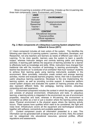 627
Since U-Learning is evolution of M-Learning, it breaks up the U-Learning into
three main components: Users, Environment, and Content.
Fig. 2. Main components of a Ubiquitous Learning System adapted from
OzDamli & Cavus (2011)
2.1 Users component includes all main actors of the system. This identifies the
following user roles for U-Learning systems: Learners, Instructors, Developer, and
Researcher, not only teachers and learners as needs of different user roles in U-
Learning. To be more specific, learners uses the system to learn a specific
subject, whereas Instructor designs and controls learning paths and learning
activities. A learning path defines the sequence of learning activities for a learner
to effectively build up knowledge and skills. While, instructors have changed their
traditional role with the incursion of technology in learning environments. The
teacher has become an "a conductor of an orchestra" that must "conduct" students
to achieve their learning goals using learning instruments available in the
environment. More concretely, instructors create content and arrange learning
activities, monitor and evaluate learners progress, hence, their role is essential for
useful ubiquitous learning experience. Developer is the one implementing the
learning system, as well as providing run-time support. A researcher perform
overall system analysis and evaluates the system an learning process and they
also represent different fields, like pedagogy, learning science, ubiquitous
computing and user experience.
2.2 Environment component includes the context in which the system operates
and consists of physical environment, infrastructure and tools. In ubiquitous
learning, a learning activity is integrated in the environment via use of environment
properties, resources and tools, whereas in M-Learning, the environment is
considered as either as a tool or just a location where the learning activity takes
place. Physical environment is the physical space where the learning activity
occurs. These spaces have qualities which need to be considered, like light and
noise level. Infrastructure covers all the equipment and technological solutions
together with software, connectivity and available appliances.
2.3 Content component covers all information presented to a user. This
information can be generated both at design-time an at run-time. Here, the content
can be categorized into educational resources, personal profiles, official
regulations and assessments.
USER
Learner
Instructor
Developer
Researcher
Teacher /
Learners
ENVIRONMENT
Physical environment
Infrastructure
Tools
CONTENT
Educational resources
Personal profiles
Official regulations
Assessments
 