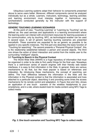 628
Ubiquitous Learning systems adapt their behavior to components presented
above to serve users better. Moreover, different components cannot be analyzed
individually but as a whole. Learners, instructors, technology, learning activities
and learning environment must interplay together in harmonious way
(orchestration) conducted generally by the instructor with the support of
technology.
GENERIC TOUCHING LEARNING SCENARIOS
At this point of view, “Touching Learning” or “Learning by Touching” can be
defined as: the used services and applications in a learning environment where
the learning actor can interact with environment resources for learning purposes or
for communication, only by touching. NFC, as technological enabler can be used
in several ways. A set of generic learning touching scenarios are presented
henceforth. These scenarios are expected to be as generic as possible to be
applied in any specific instances. The first part one describes the basic function of
“Touching for searching”. The second presents a “Personal Physical Context”, this
is the relationship established between a person and several objects. The third
one shows the action of direct interaction and control from the mobile user to the
surrounding “intelligent” objects.
3.1 Touching to Search in the Physical Context
The World Wide Web (WWW) is a huge repository of information that must
be organized in order to be able to find useful things for the final user. Nowadays
there is a well-known series of search engines with their friendly web based
interfaces; it is easy to find information in the Web. In general, there are various
mechanisms to do that, but the most popular is based on references and
indexation. By introducing these mechanisms, the concept of searching can
define. The main difference between the information in the Web and the
information in the Physical context is that the information is associated and lives
attached to a particular object, describing it and providing some times the access
mechanisms for its remote control and adaptation. In Figure 3(a) and 3(b), shows
an application of one touch scenario of the wireless headphones to your
smartphone, and in a lab, where student look for media content using NFC Tags to
collect media.
3a 3b
Fig. 3. One touch scenarion and Touching NFC Tags to collect media
 