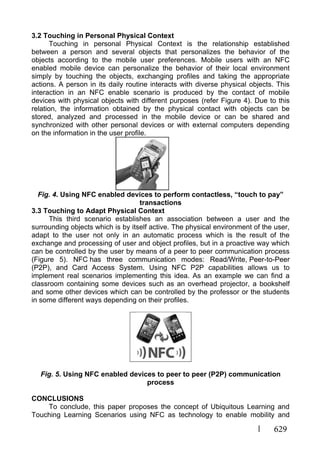 629
3.2 Touching in Personal Physical Context
Touching in personal Physical Context is the relationship established
between a person and several objects that personalizes the behavior of the
objects according to the mobile user preferences. Mobile users with an NFC
enabled mobile device can personalize the behavior of their local environment
simply by touching the objects, exchanging profiles and taking the appropriate
actions. A person in its daily routine interacts with diverse physical objects. This
interaction in an NFC enable scenario is produced by the contact of mobile
devices with physical objects with different purposes (refer Figure 4). Due to this
relation, the information obtained by the physical contact with objects can be
stored, analyzed and processed in the mobile device or can be shared and
synchronized with other personal devices or with external computers depending
on the information in the user profile.
Fig. 4. Using NFC enabled devices to perform contactless, “touch to pay”
transactions
3.3 Touching to Adapt Physical Context
This third scenario establishes an association between a user and the
surrounding objects which is by itself active. The physical environment of the user,
adapt to the user not only in an automatic process which is the result of the
exchange and processing of user and object profiles, but in a proactive way which
can be controlled by the user by means of a peer to peer communication process
(Figure 5). NFC has three communication modes: Read/Write, Peer-to-Peer
(P2P), and Card Access System. Using NFC P2P capabilities allows us to
implement real scenarios implementing this idea. As an example we can find a
classroom containing some devices such as an overhead projector, a bookshelf
and some other devices which can be controlled by the professor or the students
in some different ways depending on their profiles.
Fig. 5. Using NFC enabled devices to peer to peer (P2P) communication
process
CONCLUSIONS
To conclude, this paper proposes the concept of Ubiquitous Learning and
Touching Learning Scenarios using NFC as technology to enable mobility and
 