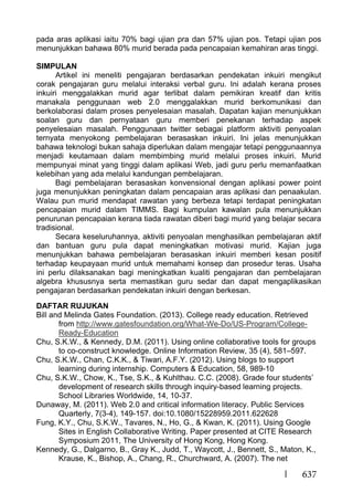 637
pada aras aplikasi iaitu 70% bagi ujian pra dan 57% ujian pos. Tetapi ujian pos
menunjukkan bahawa 80% murid berada pada pencapaian kemahiran aras tinggi.
SIMPULAN
Artikel ini meneliti pengajaran berdasarkan pendekatan inkuiri mengikut
corak pengajaran guru melalui interaksi verbal guru. Ini adalah kerana proses
inkuiri menggalakkan murid agar terlibat dalam pemikiran kreatif dan kritis
manakala penggunaan web 2.0 menggalakkan murid berkomunikasi dan
berkolaborasi dalam proses penyelesaian masalah. Dapatan kajian menunjukkan
soalan guru dan pernyataan guru memberi penekanan terhadap aspek
penyelesaian masalah. Penggunaan twitter sebagai platform aktiviti penyoalan
ternyata menyokong pembelajaran berasaskan inkuiri. Ini jelas menunjukkan
bahawa teknologi bukan sahaja diperlukan dalam mengajar tetapi penggunaannya
menjadi keutamaan dalam membimbing murid melalui proses inkuiri. Murid
mempunyai minat yang tinggi dalam aplikasi Web, jadi guru perlu memanfaatkan
kelebihan yang ada melalui kandungan pembelajaran.
Bagi pembelajaran berasaskan konvensional dengan aplikasi power point
juga menunjukkan peningkatan dalam pencapaian aras aplikasi dan penaakulan.
Walau pun murid mendapat rawatan yang berbeza tetapi terdapat peningkatan
pencapaian murid dalam TIMMS. Bagi kumpulan kawalan pula menunjukkan
penurunan pencapaian kerana tiada rawatan diberi bagi murid yang belajar secara
tradisional.
Secara keseluruhannya, aktiviti penyoalan menghasilkan pembelajaran aktif
dan bantuan guru pula dapat meningkatkan motivasi murid. Kajian juga
menunjukkan bahawa pembelajaran berasaskan inkuiri memberi kesan positif
terhadap keupayaan murid untuk memahami konsep dan prosedur teras. Usaha
ini perlu dilaksanakan bagi meningkatkan kualiti pengajaran dan pembelajaran
algebra khususnya serta memastikan guru sedar dan dapat mengaplikasikan
pengajaran berdasarkan pendekatan inkuiri dengan berkesan.
DAFTAR RUJUKAN
Bill and Melinda Gates Foundation. (2013). College ready education. Retrieved
from http://www.gatesfoundation.org/What-We-Do/US-Program/College-
Ready-Education
Chu, S.K.W., & Kennedy, D.M. (2011). Using online collaborative tools for groups
to co-construct knowledge. Online Information Review, 35 (4), 581–597.
Chu, S.K.W., Chan, C.K.K., & Tiwari, A.F.Y. (2012). Using blogs to support
learning during internship. Computers & Education, 58, 989-10
Chu, S.K.W., Chow, K., Tse, S.K., & Kuhlthau. C.C. (2008). Grade four students’
development of research skills through inquiry-based learning projects.
School Libraries Worldwide, 14, 10-37.
Dunaway, M. (2011). Web 2.0 and critical information literacy. Public Services
Quarterly, 7(3-4), 149-157. doi:10.1080/15228959.2011.622628
Fung, K.Y., Chu, S.K.W., Tavares, N., Ho, G., & Kwan, K. (2011). Using Google
Sites in English Collaborative Writing. Paper presented at CITE Research
Symposium 2011, The University of Hong Kong, Hong Kong.
Kennedy, G., Dalgarno, B., Gray K., Judd, T., Waycott, J., Bennett, S., Maton, K.,
Krause, K., Bishop, A., Chang, R., Churchward, A. (2007). The net
 