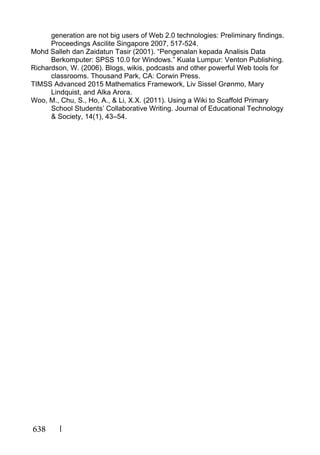 638
generation are not big users of Web 2.0 technologies: Preliminary findings.
Proceedings Ascilite Singapore 2007, 517-524.
Mohd Salleh dan Zaidatun Tasir (2001). “Pengenalan kepada Analisis Data
Berkomputer: SPSS 10.0 for Windows.” Kuala Lumpur: Venton Publishing.
Richardson, W. (2006). Blogs, wikis, podcasts and other powerful Web tools for
classrooms. Thousand Park, CA: Corwin Press.
TIMSS Advanced 2015 Mathematics Framework, Liv Sissel Grønmo, Mary
Lindquist, and Alka Arora.
Woo, M., Chu, S., Ho, A., & Li, X.X. (2011). Using a Wiki to Scaffold Primary
School Students’ Collaborative Writing. Journal of Educational Technology
& Society, 14(1), 43–54.
 