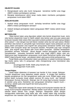 434
OBJEKTIF KAJIAN
1. Mengenalpasti sama ada murid menguasai kemahiran berfikir aras tinggi
(KBAT) melalui pembelajaran semasa.
2. Mengkaji keberkesanan aktivti terapi media dalam membantu peningkatan
penguasaan murid dalam KBAT
SOALAN KAJIAN
1. Apakah tahap penguasaan murid terhadap kemahiran berfikir aras tinggi
(KBAT) melalui pembelajaran semasa?
2. Adakah terdapat peningkatan dalam penguasaan KBAT melalui aktiviti terapi
media?
METODOLOGI
Reka bentuk kajian yang digunakan adalah reka bentuk eksperimen kuasi. Jenis
reka bentuk eksperimen kuasi ini dipilih adalah reka bentuk ujian pra-ujian pasca-ujian
kumpulan kawalan tidak setara (Non-equivalent pretest-posttest controlled group design)
(lihat Jadual 1 ) dan dengan dua kali kitaran rawatan serta dua kali ujian pasca. Melalui
pemilihan reka bentuk ini, penyelidik ingin menentukan sejauh mana perbezaan pra dan
pasca dalam pencapaian aras kognitif dan penguasaan kemahiran berfikir aras tinggi
(KBAT) oleh kumpulan terapi dan kumpulan kawalan. Penyelidik juga ingin mengenal
pasti aras kognitif yang dicapai oleh murid dalam kumpulan kawalan berdasarkan
pendidikan semasa. Perkiraan dibuat dengan melihat pencapaian dan kebolehan
menyelesaikan persoalan kemahiran berfikir aras tinggi (KBAT) dalam ujian pra.
Seterusnya bagi mengesahkan penguasaan murid dalam kemahiran berfikir aras tinggi
(KBAT) bagi kumpulan terapi, pencapaian dalam ujian pasca dinilai perbezaannya.
Terapi Media yang dimaksudkan dalam penyelidikan ini adalah kombinasi daripada
tiga media utama, iaitu (1) pengunaan video (mengandungi unsur kecindanan atau
lawak jenaka)
(2) penggunaan Grafik Statik yang menarik; dan
(3) penggunaan musik audio.
Tempat Kajian
Lokasi kajian dijalankan di kawasan luar bandar di Hulu Langat, Selangor.
Tempoh eksperimen yang dijalankan adalah selama 6 minggu dan berfokus
kepada pengetahuan am dan pengetahuan sedia ada murid. Subjek kajian yang
terlibat dalam kumpulan terapi adalah seramai 26 orang murid dari Sekolah
Kebangsaan Sunway Semenyih, Selangor dan 24 orang bagi kumpulan kawalan
di sekolah yang sama. Kebolehan dan penguasaan kemahiran majoriti murid –
muridnya adalah pada aras kognitif dan band yang sama.
Sampel Kajian
Responden kajian terdiri daripada 24 orang murid kumpulan kawalan dan 26
orang murid kumpulan eksperimen. Mereka adalah murid tahun empat di sebuah
sekolah dalam daerah Hulu Langat, Selangor. Responden dipilih dengan
menggunakan kelas-kelas yang sedia ada, iaitu subjek kajian bagi kumpulan
eksperimen dan kawalan tidak boleh dipilih secara rawak kerana terikat dengan
 
