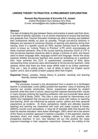 647
LINKING THEORY TO PRACTICE: A PRELIMINARY EXPLORATION
Ramesh Rao Ramanaidu & Kuruvilla C.K. Joseph
Institut Pendidikan Guru Kampus Ilmu Khas
E-mail: ramesh@ipik.edu.my&kuruvilla@ipik.edu.my
Abstract
The task of bridging the gap between theory and practice is easier said than done.
In the field of teacher education, it is of utmost importance to ensure that teachers
who graduate from Teacher Education Institutes are able to develop and establish
their professional identity as soon as possible. Though pre-service teachers in
Malaysia are exposed to numerous theories of learning and teaching during their
training, there is a specific course all TESL teacher trainees have to undertake
which is known as “Linking Theory to Practice” (LTP) which encompasses all
these important elements. One of the course learning outcomes (CLO) of LTP is
that pre-service teachers should be able to design a scheme of work, and lesson
plans to teach language skills, language content and language. Hence this study
explored whether pre-service teachers who would be embarking on a practicum
stint, have achieved this CLO. A questionnaire consisting of thirty items
representing three constructs were administered to 50 pre-service teachers. Initial
analysis shows that there are three areas which need to be further examined.
They are: i. lack of writing skills; ii. lack of ability to teach the English sound
system; and iii. lack of ability to teach subjects other than English.
Keywords:Theory, practice, linking theory to practice, teaching and learning
theories, teacher readiness
INTRODUCTION
The processes involved in the development from a student to a full-fledged
teacher is complicated. Lortie (2002) posited that teachers’ views of teaching and
learning are socially constructed. Hence, experiences garnered by student
teachers while they were in school, observing their teachers teaching them, results
in many trainees entering the teaching profession with pre-conceived ideas about
teaching (Clift & Brady, 2005). This view is also suported by Hammerness et.al
(2005) who highlighted that pre-service teachers come with notions on teaching
and learning, which are influenced by popular culture, politics and their personal
experiences as students. At times, perceptions, beliefs and attitudes towards
teaching and learning are intertwined with myth and reality (Leland & Harste,
2005)To counter such perceptions, a ‘long list of trainable skills that became the
basis for teacher education’ were drawn (Korthagen, 2001) which led to the advent
of the ‘theory to practice’ approach in teacher e.ducation. In this approach, teacher
educators share and impart knowledge related to theory and practice with
prospective teachers. In turn, new teachers will put into practice the newly
acquired knowledge in their respective classrooms. However, the nobility of the
 