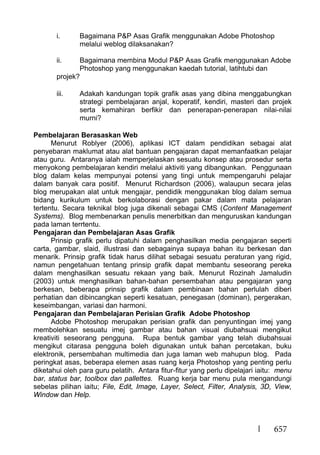 657
i. Bagaimana P&P Asas Grafik menggunakan Adobe Photoshop
melalui weblog dilaksanakan?
ii. Bagaimana membina Modul P&P Asas Grafik menggunakan Adobe
Photoshop yang menggunakan kaedah tutorial, latihtubi dan
projek?
iii. Adakah kandungan topik grafik asas yang dibina menggabungkan
strategi pembelajaran anjal, koperatif, kendiri, masteri dan projek
serta kemahiran berfikir dan penerapan-penerapan nilai-nilai
murni?
Pembelajaran Berasaskan Web
Menurut Roblyer (2006), aplikasi ICT dalam pendidikan sebagai alat
penyebaran maklumat atau alat bantuan pengajaran dapat memanfaatkan pelajar
atau guru. Antaranya ialah memperjelaskan sesuatu konsep atau prosedur serta
menyokong pembelajaran kendiri melalui aktiviti yang dibangunkan. Penggunaan
blog dalam kelas mempunyai potensi yang tingi untuk mempengaruhi pelajar
dalam banyak cara positif. Menurut Richardson (2006), walaupun secara jelas
blog merupakan alat untuk mengajar, pendidik menggunakan blog dalam semua
bidang kurikulum untuk berkolaborasi dengan pakar dalam mata pelajaran
tertentu. Secara teknikal blog juga dikenali sebagai CMS (Content Management
Systems). Blog membenarkan penulis menerbitkan dan menguruskan kandungan
pada laman terrtentu.
Pengajaran dan Pembelajaran Asas Grafik
Prinsip grafik perlu dipatuhi dalam penghasilkan media pengajaran seperti
carta, gambar, slaid, illustrasi dan sebagainya supaya bahan itu berkesan dan
menarik. Prinsip grafik tidak harus dilihat sebagai sesuatu peraturan yang rigid,
namun pengetahuan tentang prinsip grafik dapat membantu seseorang pereka
dalam menghasilkan sesuatu rekaan yang baik. Menurut Rozinah Jamaludin
(2003) untuk menghasilkan bahan-bahan persembahan atau pengajaran yang
berkesan, beberapa prinsip grafik dalam pembinaan bahan perlulah diberi
perhatian dan dibincangkan seperti kesatuan, penegasan (dominan), pergerakan,
keseimbangan, variasi dan harmoni.
Pengajaran dan Pembelajaran Perisian Grafik Adobe Photoshop
Adobe Photoshop merupakan perisian grafik dan penyuntingan imej yang
membolehkan sesuatu imej gambar atau bahan visual diubahsuai mengikut
kreativiti seseorang pengguna. Rupa bentuk gambar yang telah diubahsuai
mengikut citarasa pengguna boleh digunakan untuk bahan percetakan, buku
elektronik, persembahan multimedia dan juga laman web mahupun blog. Pada
peringkat asas, beberapa elemen asas ruang kerja Photoshop yang penting perlu
diketahui oleh para guru pelatih. Antara fitur-fitur yang perlu dipelajari iaitu: menu
bar, status bar, toolbox dan pallettes. Ruang kerja bar menu pula mengandungi
sebelas pilihan iaitu; File, Edit, Image, Layer, Select, Filter, Analysis, 3D, View,
Window dan Help.
 