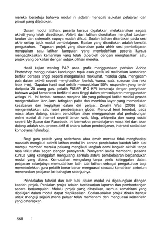 660
mereka bersetuju bahawa modul ini adalah menepati sukatan pelajaran dan
piawai yang ditetapkan.
Dalam modul latihan, peserta kursus digalakkan melaksanakan segala
aktiviti yang telah disediakan. Aktiviti dan latihan disediakan mengikut turutan-
turutan dan sistematik supaya mudah diikuti. Soalan latihan disertakan pada sesi
akhir setiap tajuk modul pembelajaran. Soalan yang disediakan adalah bersifat
pengukuhan. Tugasan projek yang disertakan pada akhir sesi pembelajaran
merupakan satu latihan kumpulan yang membolehkan peserta kursus
mengaplikasikan kemahiran yang telah diperoleh dengan menghasilkan satu
projek yang berkaitan dengan subjek pilihan mereka.
Hasil kajian weblog P&P asas grafik menggunakan perisian Adobe
Photoshop menggunakan kandungan topik asas grafik ini melibatkan kemahiran
berfikir berasas tinggi seperti menganalisis maklumat, mereka cipta, mengecam
pola dalam aktiviti seperti menghasilkan bentuk, warna, saiz, susunan dan reka
letak imej. Dapatan hasil soal selidik menunjukkan100% responden yang terdiri
daripada 20 orang guru pelatih PISMP IPG KPI bersetuju dengan penyataan
bahawa wujud kemahiran berfikir di aras tinggi dalam pembelajaran menggunakan
welogs ini. Ini berlaku semasa menjana ide yang pelbagai ketika melalui proses
mengendalikan ikon-ikon, tetingkap palet dan membina layer yang memerlukan
kesabaran dan kegigihan dalam diri pelajar. Zoraini Wati (2008) telah
mengemukakan satu teori pembelajaran global. Menurut teori tersebut, pada
masa akan datang, sistem pendidikan akan menggunakan alat perhubungan
online sosial di Internet seperti laman web, blog, wikipedia dan ruang sosial
seperti My Space dan Facebook. Ini bermakna pembelajaran masa kini dan akan
datang adalah satu proses aktif di antara bahan pembelajaran, interaksi sosial dan
kompetensi teknologi.
Bagi guru pelatih yang sederhana atau lemah mereka tidak menghadapi
masalah mengikuti aktiviti latihan modul ini kerana pendekatan kaedah latih tubi
mampu memberi mereka peluang mengikuti langkah demi langkah aktiviti tanpa
rasa takut atau segan dengan pensyarah. Pensyarah sedia membantu peserta
kursus yang ketinggalan mengulangi semula aktiviti pembelajaran berpandukan
modul yang dibina. Kemudahan mengulang tanpa perlu ketinggalan dalam
pelajaran selanjutnya memudahkan latih tubi latihan sebagai pengukuhan bagi
memebolehkan guru pelatih benar-benar menguasai sesuatu kemahiran sebelum
meneruskan pelajaran ke bahagian selanjutnya.
Pendekatan tutorial dan latih tubi dalam modul ini digabungkan dengan
kaedah projek. Penilaian projek adalan berdasarkan laporan dan pembentangan
secara berkumpulan. Melalui projek yang dihasilkan, semua kemahiran yang
dipelajari dalam modul dapat diaplikasikan. Soalan-soalan projek direka bentuk
untuk menguji sejauh mana pelajar telah memahami dan menguasai kemahiran
yang diharapkan.
 