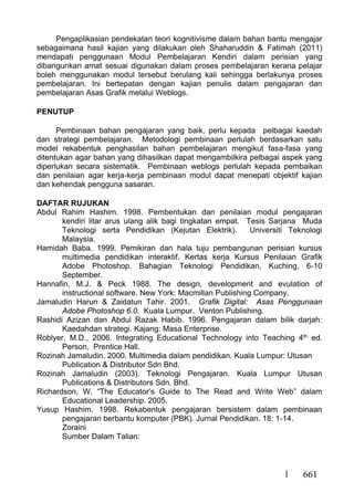 661
Pengaplikasian pendekatan teori kognitivisme dalam bahan bantu mengajar
sebagaimana hasil kajian yang dilakukan oleh Shaharuddin & Fatimah (2011)
mendapati penggunaan Modul Pembelajaran Kendiri dalam perisian yang
dibangunkan amat sesuai digunakan dalam proses pembelajaran kerana pelajar
boleh menggunakan modul tersebut berulang kali sehingga berlakunya proses
pembelajaran. Ini bertepatan dengan kajian penulis dalam pengajaran dan
pembelajaran Asas Grafik melalui Weblogs.
PENUTUP
Pembinaan bahan pengajaran yang baik, perlu kepada pelbagai kaedah
dan strategi pembelajaran. Metodologi pembinaan perlulah berdasarkan satu
model rekabentuk penghasilan bahan pembelajaran mengikut fasa-fasa yang
ditentukan agar bahan yang dihasilkan dapat mengambilkira pelbagai aspek yang
diperlukan secara sistematik. Pembinaan weblogs perlulah kepada pembaikan
dan penilaian agar kerja-kerja pembinaan modul dapat menepati objektif kajian
dan kehendak pengguna sasaran.
DAFTAR RUJUKAN
Abdul Rahim Hashim. 1998. Pembentukan dan penilaian modul pengajaran
kendiri litar arus ulang alik bagi tingkatan empat. Tesis Sarjana Muda
Teknologi serta Pendidikan (Kejutan Elektrik). Universiti Teknologi
Malaysia.
Hamidah Baba. 1999. Pemikiran dan hala tuju pembangunan perisian kursus
multimedia pendidikan interaktif. Kertas kerja Kursus Penilaian Grafik
Adobe Photoshop. Bahagian Teknologi Pendidikan, Kuching, 6-10
September.
Hannafin, M.J. & Peck 1988. The design, development and evulation of
instructional software. New York: Macmillan Publishing Company.
Jamaludin Harun & Zaidatun Tahir. 2001. Grafik Digital: Asas Penggunaan
Adobe Photoshop 6.0. Kuala Lumpur. Venton Publishing.
Rashidi Azizan dan Abdul Razak Habib. 1996. Pengajaran dalam bilik darjah:
Kaedahdan strategi. Kajang: Masa Enterprise.
Roblyer, M.D., 2006. Integrating Educational Technology into Teaching 4th ed.
Person, Prentice Hall.
Rozinah Jamaludin. 2000. Multimedia dalam pendidikan. Kuala Lumpur: Utusan
Publication & Distributor Sdn Bhd.
Rozinah Jamaludin (2003). Teknologi Pengajaran. Kuala Lumpur Utusan
Publications & Distributors Sdn. Bhd.
Richardson, W. “The Educator’s Guide to The Read and Write Web” dalam
Educational Leadership. 2005.
Yusup Hashim. 1998. Rekabentuk pengajaran bersistem dalam pembinaan
pengajaran berbantu komputer (PBK). Jurnal Pendidikan. 18: 1-14.
Zoraini
Sumber Dalam Talian:
 