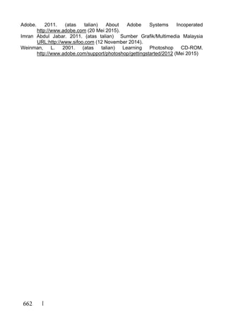 662
Adobe. 2011. (atas talian) About Adobe Systems Incoperated
http://www.adobe.com (20 Mei 2015).
Imran Abdul Jabar. 2011. (atas talian) Sumber Grafik/Multimedia Malaysia
URL:http://www.sifoo.com (12 November 2014).
Weinman, L. 2001. (atas talian) Learning Photoshop CD-ROM.
http://www.adobe.com/support/photoshop/gettingstarted/2012 (Mei 2015)
 