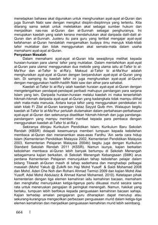 664
menetapkan bahawa akal digunakan untuk menghuraikan ayat-ayat al-Quran dan
juga Sunnah Nabi saw dengan mengikut disiplin-disiplinnya yang tertentu. Kita
dilarang sama sekali untuk meletakkan akal sebagai sumber hukum dan
menjadikan nas-nas al-Quran dan al-Sunnah sebagai penghurainya. Ini
merupakan kaedah yang salah kerana mendahulukan akal daripada dalil-dalil al-
Quran dan al-Sunnah. Justeru itu para guru yang terlibat mengajar ayat-ayat
kefahaman al-Quran hendaklah mengamalkan budaya ilmu merujuk kitab-kitab
tafsir muktabar dan tidak menggunakan akal semata-mata dalam usaha
memahami ayat-ayat al-Quran.
Penyataan Masalah
Dalam memahami ayat-ayat al-Quran kita sewajibnya melihat kepada
huraian-huraian para ulama’ tafsir yang muktabar. Dalam mentafsirkan ayat-ayat
al-Quran para ulama’ menggunakan dua metode yang utama iaitu al-Tafsir bi al-
Ma’thur dan al-Tafsir bi al-Ra’y. Maksud al-Tafsir bi al-Ma’thur adalah
menghuraikan ayat-ayat al-Quran dengan berpandukan ayat-ayat al-Quran yang
lain. Di samping itu kaedah tafsir ini juga menghuraikan ayat-ayat al-Quran
dengan menggunakan hadith-hadith Nabi saw dan athar para sahabat.
Kaedah al-Tafsir bi al-Ra’y ialah kaedah huraian ayat-ayat al-Quran dengan
mengetengahkan pendapat-pendapat peribadi mahupun pandangan para sarjana
Islam yang lain. Daripada huraian-huraian melalui kaedah ini maka terserlahlah
hikmah-hikmah daripada ayat-ayat al-Quran yang kadangkala tidak mampu dilihat
oleh mata-mata manusia. Antara karya tafsir yang menggunakan pendekatan ini
ialah kitab Fi Zilal al-Quran karangan Ustaz Sayyid Qutb rhm. Walaupun begitu
kaedah al-Tafsir bi al-Ma’thur perlulah diutamakan dalam perbahasan-perbahasan
ayat-ayat al-Quran dan seterusnya diselitkan hikmah-hikmah dan juga pandanga-
pandangann yang mampu memberi manfaat kepada para pembaca dengan
menggunakan kaedah al-Tafsir bi al-Ra’y.
Sekiranya ditinjau Kurikulum Pendidikan Islam; Kurikulum Baru Sekolah
Rendah (KBSR) didapati kesemuanya memberi tumpuan kepada kebolehan
membaca al-Quran dan menanamkan asas-asas Fardhu ’Ain serta cara hidup
Islam (Kementerian Pendidikan Malaysia 2002, Kementerian Pendidikan Malaysia
2003, Kementerian Pelajaran Malaysia 2004b) begitu juga dengan Kurikulum
Standard Sekolah Rendah 2011 (KSSR). Namun isunya, kajian berkaitan
kebolehan membaca al-Quran lebih banyak bertumpu di Sekolah Menengah
sebagaimana kajian berkaitan, di Sekolah Menengah Kebangsaan (SMK) arus
perdana Kementerian Pelajaran menunjukkan tahap kebolehan pelajar dalam
bidang Tilawah al-Quran masih di tahap sederhana dan menghadapi pelbagai
masalah (Mohd Yakub @ Zulkifli bin Haji Mohd Yusoff & Saidi Mohamad 2008
dan Mohd. Aderi Che Noh dan Rohani Ahmad Tarmizi 2009 dan kajian Mohd Alwi
Yusoff, Adel Mohd Abdulaziz & Ahmad Kamel Mohamed. 2010). Ketetapan pihak
kementerian dengan tiga elemen kemahiran iaitu kemahiran bacaan, memaham
dan menghafaz menunjukkan ketiga-tiganya perlu dikuasai murid secara sama
rata untuk meneruskan pengajian di peringkat menengah. Namun, hakikat yang
berlaku, tumpuan lebih berfokus kepada penguasaan kemahiran bacaan sahaja.
Kajian terhadap amalan pengajaran guru diharapkan dapat menutup atau
sekurang-kurangnya mengecilkan perbezaan penguasaan murid dalam ketiga-tiga
elemen kemahiran dan menjadikan penguasaan kemahiran murid lebih seimbang.
 