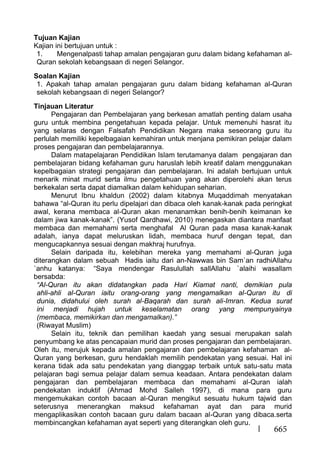 665
Tujuan Kajian
Kajian ini bertujuan untuk :
1. Mengenalpasti tahap amalan pengajaran guru dalam bidang kefahaman al-
Quran sekolah kebangsaan di negeri Selangor.
Soalan Kajian
1. Apakah tahap amalan pengajaran guru dalam bidang kefahaman al-Quran
sekolah kebangsaan di negeri Selangor?
Tinjauan Literatur
Pengajaran dan Pembelajaran yang berkesan amatlah penting dalam usaha
guru untuk membina pengetahuan kepada pelajar. Untuk memenuhi hasrat itu
yang selaras dengan Falsafah Pendidikan Negara maka seseorang guru itu
perlulah memiliki kepelbagaian kemahiran untuk menjana pemikiran pelajar dalam
proses pengajaran dan pembelajarannya.
Dalam matapelajaran Pendidikan Islam terutamanya dalam pengajaran dan
pembelajaran bidang kefahaman guru haruslah lebih kreatif dalam menggunakan
kepelbagaian strategi pengajaran dan pembelajaran. Ini adalah bertujuan untuk
menarik minat murid serta ilmu pengetahuan yang akan diperolehi akan terus
berkekalan serta dapat diamalkan dalam kehidupan seharian.
Menurut Ibnu khaldun (2002) dalam kitabnya Muqaddimah menyatakan
bahawa “al-Quran itu perlu dipelajari dan dibaca oleh kanak-kanak pada peringkat
awal, kerana membaca al-Quran akan menanamkan benih-benih keimanan ke
dalam jiwa kanak-kanak”. (Yusof Qardhawi, 2010) menegaskan diantara manfaat
membaca dan memahami serta menghafal Al Quran pada masa kanak-kanak
adalah, ianya dapat meluruskan lidah, membaca huruf dengan tepat, dan
mengucapkannya sesuai dengan makhraj hurufnya.
Selain daripada itu, kelebihan mereka yang memahami al-Quran juga
diterangkan dalam sebuah Hadis iaitu dari an-Nawwas bin Sam`an radhiAllahu
`anhu katanya: “Saya mendengar Rasulullah sallAllahu `alaihi wasallam
bersabda:
“Al-Quran itu akan didatangkan pada Hari Kiamat nanti, demikian pula
ahli-ahli al-Quran iaitu orang-orang yang mengamalkan al-Quran itu di
dunia, didahului oleh surah al-Baqarah dan surah ali-Imran. Kedua surat
ini menjadi hujah untuk keselamatan orang yang mempunyainya
(membaca, memikirkan dan mengamalkan).”
(Riwayat Muslim)
Selain itu, teknik dan pemilihan kaedah yang sesuai merupakan salah
penyumbang ke atas pencapaian murid dan proses pengajaran dan pembelajaran.
Oleh itu, merujuk kepada amalan pengajaran dan pembelajaran kefahaman al-
Quran yang berkesan, guru hendaklah memilih pendekatan yang sesuai. Hal ini
kerana tidak ada satu pendekatan yang dianggap terbaik untuk satu-satu mata
pelajaran bagi semua pelajar dalam semua keadaan. Antara pendekatan dalam
pengajaran dan pembelajaran membaca dan memahami al-Quran ialah
pendekatan induktif (Ahmad Mohd Salleh 1997), di mana para guru
mengemukakan contoh bacaan al-Quran mengikut sesuatu hukum tajwid dan
seterusnya menerangkan maksud kefahaman ayat dan para murid
mengaplikasikan contoh bacaan guru dalam bacaan al-Quran yang dibaca.serta
membincangkan kefahaman ayat seperti yang diterangkan oleh guru.
 