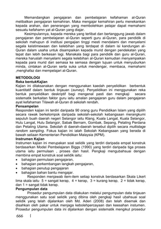 666
Memandangkan pengajaran dan pembelajaran kefahaman al-Quran
melibatkan pengajaran kemahiran. Maka mengajar kemahiran perlu menekankan
kepada arahan, dan penerangan yang membolehkan pelajar dapat memahami
sesuatu kefahamn yat al-Quran yang diajar.
Kesimpulannya, kepada mereka yang terlibat dan bertanggung jawab dalam
pengajaran dan pembelajaran al-Quran seperti guru al-Quran, para pendidik di
sekolah mahupun di institusi pengajian tinggi mesti mendalami dan menyelami
segala keistimewaan dan kelebihan yang terdapat di dalam isi kandungan al-
Quran dalam usaha untuk disampaikan kepada murid dengan pendekatan yang
tepat dan lebih berkesan lagi. Manakala bagi para pendidik dan guru al-Quran,
mereka haruslah menyelami segala kelebihan al-Quran kemudian menyampaikan
kepada para murid dari semasa ke semasa dengan tujuan untuk menyuburkan
minda, cintakan al-Quran serta suka untuk mendengar, membaca, memahami
,menghafaz dan mempelajari al-Quran.
METODOLOGI
Reka bentukKajian
Kajian ini dilaksanakan dengan menggunakan kaedah penyelidikan berbentuk
kuantitatif dalam bentuk tinjauan (survey). Penyelidikan ini menggunakan reka
bentuk penyelidikan deskriptif bagi mengenal pasti dan mengkaji secara
sistematik berkaitan faktor guru iaitu amalan pengajaran guru dalam pengajaran
ayat kefahaman Tilawah al-Quran di sekolah rendah.
Pensampelan
Responden kajian ini terdiri daripada 90 orang guru Pendidikan Islam yang dipilih
secara rawak berkelompok daripada sekolah-sekolah kebangsaan merangkumi
sepuluh buah daerah negeri Selangor iaitu Klang, Kuala Langat, Kuala Selangor,
Hulu Langat, Hulu Selangor, Sabak Bernam, Gombak, Sepang, Petaling Perdana
dan Petaling Utama. Sekolah di daerah-daerah tersebut dipilih secara multistage
random sampling. Fokus kajian ini ialah Sekolah Kebangsaan yang berada di
bawah seliaan Kementerian Pendidikan Malaysia (KPM).
Instrumen Kajian
Instrumen kajian ini merupakan soal selidik yang terdiri daripada empat konstruk
berdasarkan Model Pembelajaran Biggs (1990) yang terdiri daripada tiga proses
utama iaitu permulaan , proses dan hasil. Pengkaji mengubahsuai dengan
membina empat konstruk soal selidik iaitu:
bahagian permulaan pengajaran,
bahagian perkembangan langkah pengajaran,
bahagian penutup pengajaran
bahagian bahan bantu mengajar.
Responden menjawab item-item setiap konstruk berdasarkan Skala Likert
lima skala iaitu 5 = sangat kerap, 4 = kerap, 3 = kurang kerap, 2 = tidak kerap,
dan 1 = sangat tidak kerap.
Pengumpulan data
Prosedur pengumpulan data dilakukan melalui pengumpulan data tinjauan
menggunakan satu soal selidik yang dibina oleh pengkaji hasil ubahsuai soal
selidik yang telah dijalankan oleh Md. Aderi (2008) dan telah disemak dan
disahkan oleh pakar untuk menjaga kebolehpercayaan dan keesahan instumen.
Prosedur pengumpulan data ini dijalankan dengan sistematik mengikut prosedur
 