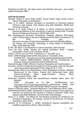 437
Disamping itu latih-tubi dan kerja rumah yang diberikan oleh guru – guru subjek
adalah berasaskan KBAT.
DAFTAR RUJUKAN
Abdullah Hassan & Ainon Mohd (2005). Kursus berfikir tinggi. Kuala Lumpur:
Utusan Publications and Distributor.
Akan, S. O. (2003). Teachers’ perception of constraints on improving students
thinking in high schools. Tesis Sarjana yang tidak diterbitkan. Middle East
Technical University.
Baysala, Z. N., Kader Arkanb, K. & Yildirim, A. (2010). Preservice elementary
teachers’perceptions of their self-efficacy in teaching thinking skills. Procedia
Social and Behavioral Sciences 2 (2010) 4250–4254.
Bhg. Pembangunan Kurikulum Kementerian Pelajaran Malaysia 2012,Higher
Order Thinking Skills in Science & Mathemaics (HOTsSM) ,[ Accessed on 15
Mei 2015] Available from :
http://www.moe.gov.my/bpk/v2/download/HOTs/HOTs%20SAINS.pdfBook:
Art Therapy and Computer Technology: A Virtual Studio of Possibilities,
2000, Cathy Malchiodi, PhD.
B .Miri . BC David, Z Uni-Research in science education ,2007-Springer
Chua Yan Piau. (2006). Kaedah dan statistik pendidikan: Buku 1 kaedah
penyelidikan. Kuala Lumpur: McGraw Hill (M).
Dewey J (1910) ,How we Think ; Published on 1st Jan 2008 .pg 5 .
Helmi, (1994) Pelbagai Istilah berfikir [Accessed on 10 October 2013]
Available from : http://pts.com.my/index.php/berita/pelbagai-istilah berfikir
John K.Gilbert (2006).Children’s science and its consequences for
teaching :Science Education(Vol.66July 2006,623-633)
Kauchak & Eggen (1998) ,Effective Teaching: Preparation and Implementation.
European Journal of Engineering Education-Promoting higher order thinking skills
using inquiry-based learning(Vol.37,No.2,May 2012,117-123)
Keberkesanan Modul Linus Berbantukan Terapi Biofeedback Emwave Terhadap
Murid-murid, Di Zon Chenor, Pahang Oleh Muhammad Nubli, Abdul
Wahab And Maziah, Mohd Sapar And Mohd Firdaus, Mohd
Kamaruzaman (2012) , UMP.
Kemahiran pemikiran kritikal dan penyelesaiaan masalah dalam sains ,Siti
Rahayah
Ariffin , [Accessed on 10 Mei 2015]Available from
:http://www.ukm.my/p3k/images/sppb08/d/1.pdfKemahiran berfikir aras
tinggi (kbat) dalam salak didik dengan elemen nyanyian dan elemen.
Pantun, A.Rahman Haron , Jamaludin Badusah & Zamri Mahamod (2015) UKM.
Khalil Mohamed Nikah (2009). Approaches to teaching thinking: the perceptions of
inservice and preservice tesl teachers in institute of education, IIUM. Tesis
Sarjana yang tidak diterbitkan. Universiti Islam Antarabangsa.
Klorer, P. G. (2009). “The Effects Of Technological Overload On Children:an Art
Therapist’s Perspective.” Art Therapy: Journal Of The American Art Therapy
Association, 26(2), 80-82.
Johnson, B. & Christensen, L. (2000). Educational research quantitative and
qualitative approaches. Boston: Allyn and Bacon.
 