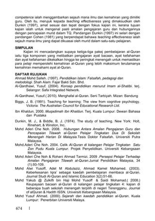 674
competence ialah menggambarkan sejauh mana ilmu dan kemahiran yang dimiliki
guru. Oleh itu, merujuk kepada teaching effectiveness yang dimaksudkan oleh
Dunkin (1997), amat sesuai dan tepat dengan fokus kajian ini, kerana tujuan
kajian ialah untuk mengenal pasti amalan pengajaran guru dan hubungannya
dengan pencapaian murid dalam TQ. Pandangan Dunkin (1997) ini selari dengan
pandangan Cohen (1981) yang berpendapat bahawa teaching effectiveness ialah
sejauh mana ilmu yang dapat dikuasai oleh murid dalam satu-satu pelajaran.
SIMPULAN
Kajian ini mencadangkan supaya ketiga-tiga pakej pembelajaran al-Quran
iaitu tiga komponen yang melibatkan pengajaran ayat bacaan, ayat kefahaman
dan ayat kefahaman dikekalkan hingga ke peringkat menengah untuk memastikan
para pelajr memperolehi kemahiran al-Quran yang lebih maksimum terutamanya
kemahiran memahami ayat al-Quran.
DAFTAR RUJUKAN
Ahmad Mohd Salleh. (1997). Pendidikan Islam: Falsafah, pedagogi dan
metodologi. Shah Alam: Fajar Bakti Sdn. Bhd.
Al-Qardhawi, Yusuf. (2004). Konsep pendidikan menurut Imam al-Shatibi. terj.
Selangor: Safa Integrated Network.
Al-Qardhawi, Yusuf.( 2010). Menghafal al-Quran. Seni Tarbiyah. Mizan: Bandung
Biggs, J. B. (1991). Teaching for learning: The view from cognitive psychology.
Victoria: The Australian Council for Educational Research Ltd.
Ibn Khaldun. 2000. Muqadimah Ibn Khaldun. Terj. Kuala Lumpur: Dewan Bahasa
dan Pustaka
Dunkin, M. J., & Biddle, B. J. (1974). The study of teaching. New York: Holt,
Rinehart, & Winston, Inc.
Mohd Aderi Che Noh. 2008. Hubungan Antara Amalan Pengajaran Guru dan
Pencapaian Tilawah al-Quran Pelajar Tingkatan Dua Di Sekolah
Menengah Harian Di Malaysia.Tesis Doktor Falsafah. Universiti Putra
Malaysia.
Mohd.Aderi Che Noh. 2004. Celik Al-Quran di kalangan Pelajar Tingkatan Satu
Zon Pudu Kuala Lumpur. Projek Penyelidikan. Universiti Kebangsaan
Malaysia.
Mohd Aderi Che Noh & Rohani Ahmad Tarmizi. 2009 .Persepsi Pelajar Terhadap
Amalan Pengajaran Tilawah al-Quran.Jurnal Pendidikan Malaysia, 34
(1).93-109.
Mohd Alwi Yusoff, Adel M Abdulaziz, Ahmad Kamel Mohamed. (2003).
Keberkesanan Iqra’ sebagai kaedah pembelajaran membaca al-Quran.
Journal Studi Al-Quran and Islamic Education 3(2):51-66.
Mohd Yakub @ Zulkifli bin Haji Mohd Yusoff & Saidi Mohamad.( 2008.)
Keupayaan bacaan al-Quran di kalangan pelajar tingkatan 4: kajian di
beberapa buah sekolah menengah terpilih di negeri Terengganu. Journal
of alQuran & Hadith ISSN. Universiti Kebangsaan Malaysia.
Mohd Yusuf Ahmad. (2000). Sejarah dan kaedah pendidikan al-Quran. Kuala
Lumpur: Penerbitan Universiti Malaya.
 