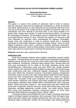 675
KUNJUNGAN KELAS UNTUK PERBAIKAN PEMBELAJARAN
Ruswandi Hermawan
Universitas Pendidikan Indonesia
E-mail: rh@upi.edu
Abstract
This paper is a study of the practice of classroom visits in order to improve
learning. Classroom visits that are traditionally considered as a threat to teachers
who will be visited because it is still subjective and not systematic that focus of his
visit only to the person to be visited so that the activities of classroom visits more
authoritarian and more referrals to find fault when in fact many benefits to be
gained when visiting class include (1) study the teaching practices, (2) discover
the advantages of teachers, (3) the teacher needs in performing their duties. (4)
encourage teachers earnest in work. Therefore the practice of classroom visits
must implement an approach which characterized the dialogue comfortable,
honest, open and constructive in order to produce results and a rewarding
experience for both parties (teachers visited and people visiting). There are three
stages of classroom visits, which is planning a meeting, classroom observation,
and feedback discussion. When all three phases is done before making classroom
visits, there will be an improvement in learning that teachers do in class.
Keyword: classroom visits, improvement of learning
PENDAHULUAN
Salah satu tantangan terbesar dalam kegiatan pengelolaan program adalah
mengawasi keterlaksanaan dari program tersebut karena pekerjaan pengawasan
biasanya jarang dihargai oleh orang yang akan dilihat sejauhmana pekerjaannya
telah terlaksana. Semestinya, keduanya saling bekerja sama. Banyak fakta dan
bukti yang menunjukkan hal itu, tetapi di sini bukan kapasitas penulis untuk
membeberkannya, kebanyakan orang yang akan dilihat atau diawasi bereaksi
secara negative dan depensif terhadap kegiatan pengawasan dan terutama juga
pada orang-orang yang akan melakukan kegiatan pengawasan. Orang-orang
yang akan dilihat atau disupervisi biasanya memandang kegiatan pengawasan
merupakan sebuah ancaman dan akan menjadi gelisah ketika berinteraksi dengan
orang yang akan mengawasinya. Sikap-sikap bermusuhan seperti ini biasanya
berasal dari hubungan orang yang mengawasi dan orang yang akan diawasi
masih bersifat tradisional, yaitu sifatnya yang masih subjektif dan tidak sistematik
yang biasanya dilakukan tanpa terlebih dahulu memberitahukan akan kunjungan
(kelas). Sikap bermusuhan seperti ini dari orang-orang yang akan diawasi dan
orang akan mengawasi biasanya focusnya hanya pada orang-orang yang akan
diawasinya sehingga kegiatannya menjadi otoriter, dan terlalu banyak arahan
pada orang yang diawasinya walaupun sebenarnya banyak hal yang dapat
diperoleh ketika melakukan kunjungan (kelas). (Stoller, 1996).
Tantangan terbesar yang dihadapi kita saat ini adalah mengubah sikap-sikap
negative terhadap kegiatan pengawasan atau kunjungan kelas sehingga orang-
orang yang akan diawasi (dan program-programnya) atau guru-guru yang akan
dikunjungi dapat memperoleh manfaat dan keuntungan yang sebesar-besarnya
 