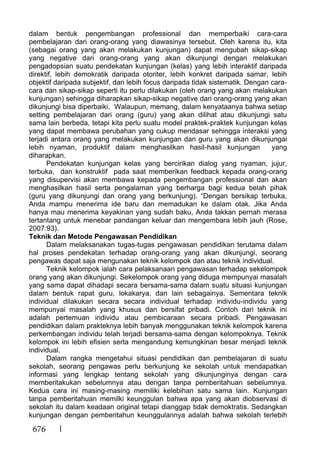 676
dalam bentuk pengembangan professional dan memperbaiki cara-cara
pembelajaran dari orang-orang yang diawasinya tersebut. Oleh karena itu, kita
(sebagai orang yang akan melakukan kunjungan) dapat mengubah sikap-sikap
yang negative dari orang-orang yang akan dikunjungi dengan melakukan
pengadopsian suatu pendekatan kunjungan (kelas) yang lebih interaktif daripada
direktif, lebih demokratik daripada otoriter, lebih konkret daripada samar, lebih
objektif daripada subjektif, dan lebih focus daripada tidak sistematik. Dengan cara-
cara dan sikap-sikap seperti itu perlu dilakukan (oleh orang yang akan melakukan
kunjungan) sehingga diharapkan sikap-sikap negative dari orang-orang yang akan
dikunjungi bisa diperbaiki. Walaupun, memang, dalam kenyataanya bahwa setiap
setting pembelajaran dari orang (guru) yang akan dilihat atau dikunjungi satu
sama lain berbeda, tetapi kita perlu suatu model praktek-praktek kunjungan kelas
yang dapat membawa perubahan yang cukup mendasar sehingga interaksi yang
terjadi antara orang yang melakukan kunjungan dan guru yang akan dikunjungai
lebih nyaman, produktif dalam menghasilkan hasil-hasil kunjungan yang
diharapkan.
Pendekatan kunjungan kelas yang bercirikan dialog yang nyaman, jujur,
terbuka, dan konstruktif pada saat memberikan feedback kepada orang-orang
yang disupervisi akan membawa kepada pengembangan professional dan akan
menghasilkan hasil serta pengalaman yang berharga bagi kedua belah pihak
(guru yang dikunjungi dan orang yang berkunjung). “Dengan bersikap terbuka,
Anda mampu menerima ide baru dan memadukan ke dalam otak. Jika Anda
hanya mau menerima keyakinan yang sudah baku, Anda takkan pernah merasa
tertantang untuk menebar pandangan keluar dan mengembara lebih jauh (Rose,
2007:93).
Teknik dan Metode Pengawasan Pendidikan
Dalam melaksanakan tugas-tugas pengawasan pendidikan terutama dalam
hal proses pendekatan terhadap orang-orang yang akan dikunjungi, seorang
pengawas dapat saja mengunakan teknik kelompok dan atau teknik individual.
Teknik kelompok ialah cara pelaksanaan pengawasan terhadap sekelompok
orang yang akan dikunjungi. Sekelompok orang yang diduga mempunyai masalah
yang sama dapat dihadapi secara bersama-sama dalam suatu situasi kunjungan
dalam bentuk rapat guru, lokakarya, dan lain sebagainya. Sementara teknik
individual dilakukan secara secara individual terhadap individu-individu yang
mempunyai masalah yang khusus dan bersifat pribadi. Contoh dari teknik ini
adalah pertemuan individu atau pembicaraan secara pribadi. Pengawasan
pendidikan dalam prakteknya lebih banyak menggunakan teknik kelompok karena
perkembangan individu telah terjadi bersama-sama dengan kelompoknya. Teknik
kelompok ini lebih efisien serta mengandung kemungkinan besar menjadi teknik
individual.
Dalam rangka mengetahui situasi pendidikan dan pembelajaran di suatu
sekolah, seorang pengawas perlu berkunjung ke sekolah untuk mendapatkan
informasi yang lengkap tentang sekolah yang dikunjunginya dengan cara
memberitakukan sebelumnya atau dengan tanpa pemberitahuan sebelumnya.
Kedua cara ini masing-masing memiliki kelebihan satu sama lain. Kunjungan
tanpa pemberitahuan memilki keunggulan bahwa apa yang akan diobservasi di
sekolah itu dalam keadaan original tetapi dianggap tidak demoktratis. Sedangkan
kunjungan dengan pemberitahun keunggulannya adalah bahwa sekolah terlebih
 