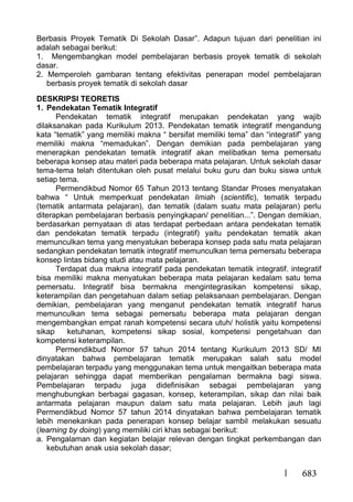 683
Berbasis Proyek Tematik Di Sekolah Dasar”. Adapun tujuan dari penelitian ini
adalah sebagai berikut:
1. Mengembangkan model pembelajaran berbasis proyek tematik di sekolah
dasar.
2. Memperoleh gambaran tentang efektivitas penerapan model pembelajaran
berbasis proyek tematik di sekolah dasar
DESKRIPSI TEORETIS
1. Pendekatan Tematik Integratif
Pendekatan tematik integratif merupakan pendekatan yang wajib
dilaksanakan pada Kurikulum 2013. Pendekatan tematik integratif mengandung
kata “tematik” yang memiliki makna “ bersifat memiliki tema” dan “integratif” yang
memiliki makna “memadukan”. Dengan demikian pada pembelajaran yang
menerapkan pendekatan tematik integratif akan melibatkan tema pemersatu
beberapa konsep atau materi pada beberapa mata pelajaran. Untuk sekolah dasar
tema-tema telah ditentukan oleh pusat melalui buku guru dan buku siswa untuk
setiap tema.
Permendikbud Nomor 65 Tahun 2013 tentang Standar Proses menyatakan
bahwa “ Untuk memperkuat pendekatan ilmiah (scientific), tematik terpadu
(tematik antarmata pelajaran), dan tematik (dalam suatu mata pelajaran) perlu
diterapkan pembelajaran berbasis penyingkapan/ penelitian...”. Dengan demikian,
berdasarkan pernyataan di atas terdapat perbedaan antara pendekatan tematik
dan pendekatan tematik terpadu (integratif) yaitu pendekatan tematik akan
memunculkan tema yang menyatukan beberapa konsep pada satu mata pelajaran
sedangkan pendekatan tematik integratif memunculkan tema pemersatu beberapa
konsep lintas bidang studi atau mata pelajaran.
Terdapat dua makna integratif pada pendekatan tematik integratif. integratif
bisa memiliki makna menyatukan beberapa mata pelajaran kedalam satu tema
pemersatu. Integratif bisa bermakna mengintegrasikan kompetensi sikap,
keterampilan dan pengetahuan dalam setiap pelaksanaan pembelajaran. Dengan
demikian, pembelajaran yang menganut pendekatan tematik integratif harus
memunculkan tema sebagai pemersatu beberapa mata pelajaran dengan
mengembangkan empat ranah kompetensi secara utuh/ holistik yaitu kompetensi
sikap ketuhanan, kompetensi sikap sosial, kompetensi pengetahuan dan
kompetensi keterampilan.
Permendikbud Nomor 57 tahun 2014 tentang Kurikulum 2013 SD/ MI
dinyatakan bahwa pembelajaran tematik merupakan salah satu model
pembelajaran terpadu yang menggunakan tema untuk mengaitkan beberapa mata
pelajaran sehingga dapat memberikan pengalaman bermakna bagi siswa.
Pembelajaran terpadu juga didefinisikan sebagai pembelajaran yang
menghubungkan berbagai gagasan, konsep, keterampilan, sikap dan nilai baik
antarmata pelajaran maupun dalam satu mata pelajaran. Lebih jauh lagi
Permendikbud Nomor 57 tahun 2014 dinyatakan bahwa pembelajaran tematik
lebih menekankan pada penerapan konsep belajar sambil melakukan sesuatu
(learning by doing) yang memiliki ciri khas sebagai berikut:
a. Pengalaman dan kegiatan belajar relevan dengan tingkat perkembangan dan
kebutuhan anak usia sekolah dasar;
 