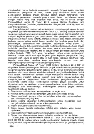 686
menghasilkan karya berbasis pemecahan masalah (project based learning).
Berdasarkan pernyataan di atas, proyek yang dihasilkan dalam model
pembelajaran berbasis proyek tersebut adalah proyek terprogram yang
merupakan pemecahan masalah yang muncul dalam pembelajaran sesuai
dengan materi yang telah dipelajari oleh siswa. Hal ini sesuai dengan
Permendikbud Nomor 66 Tahun 2013 tentang Standar Penilaian yang
menyatakan bahwa “penilaian proyek dilakukan oleh pendidik untuk tiap akhir bab
atau tema pelajaran”.
Langkah-langkah pada model pembelajaran berbasis proyek secara tersurat
dinyatakan pada Permendikbud Nomor 66 Tahun 2013 tentang Standar Penilaian
yang menyatakan bahwa proyek adalah tugas-tugas belajar (learning tasks) yang
meliputi kegiatan perancangan, pelaksanaan, dan pelaporan secara tertulis
maupun lisan dalam waktu tertentu. Dengan demikian, pada model pembelajaran
berbasis proyek paling sedikit harus memiliki tiga langkah yang terdiri dari
perancangan, pelaksanaan dan pelaporan. Sedangkan Henry (1995: 12)
menyatakan bahwa beberapa langkah pada model pembelajaran berbasis proyek
terdiri dari pemilihan topik proyek oleh siswa, mencari sumber-sumber bahan,
menyajikan hasil akhir (laporan). Hal ini sesuai dengan pendapat Katz dan Chard
(dalam Setiasih, 2010: 742) yang menyatakan bahwa model pembelajaran
berbasis proyek terdiri dari tiga langkah yaitu kegiatan penyelidikan yang
dilakukan oleh siswa di dalam atau di luar kelas, kegiatan konstruksi yaitu
kegiatan siswa dalam membuat karya, dan kegiatan bermain peran yaitu
menampilkan peranan yang sesuai dengan topik proyek.
Permendikbud Nomor 57 Tahun 2014 tentang Kurikulum 2013 SD/ MI
dinyatakan bahwa pembelajaran berbasis proyek adalah metode pembelajaran
yang menggunakan proyek/ kegiatan sebagai media. Siswa melakukan eksplorasi,
penilaian, interpretasi, sintesis, dan informasi untuk menghasilkan berbagai bentuk
hasil belajar. Pembelajaran berbasis proyek merupakan metode belajar yang
menggunakan masalah sebagai langkah awal dalam mengumpulkan dan
mengintegrasikan pengetahuan baru berdasarkan pengalamannya dalam
beraktivitas secara nyata. Pembelajaran berbasis proyek dirancang untuk
digunakan pada permasalahan komplek yang diperlukan siswa dalam melakukan
insvestigasi dan memahaminya. Pembelajaran berbasis proyek memiliki
karakteristik sebagai berikut:
a. Siswa membuat keputusan tentang sebuah kerangka kerja;
b. Adanya permasalahan atau tantangan yang diajukan kepada siswa;
c. Siswa mendesain proses untuk menentukan solusi atas permasalahan
atau tantangan yang diajukan;
d. Siswa secara kolaboratif bertanggungjawab untuk mengakses dan
mengelola informasi untuk memecahkan permasalahan;
e. Proses evaluasi dijalankan secara kontinyu;
f. Siswa secara berkala melakukan refleksi atas aktivitas yang sudah
dijalankan;
g. Produk akhir aktivitas belajar akan dievaluasi secara kualitatif; dan
h. Situasi pembelajaran sangat toleran terhadap kesalahan dan perubahan.
Lebih jelas lagi Permendikbud Nomor 57 Tahun 2014 tentang Kurikulum
2013 SD/ MI dinyatakan bahwa melalui pembelajaran berbasis proyek, proses
inquiry dimulai dengan memunculkan pertanyaan penuntun (a guiding question)
 