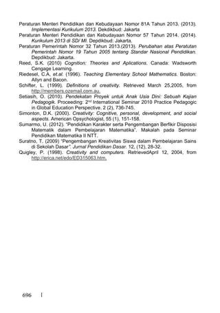 696
Peraturan Menteri Pendidikan dan Kebudayaan Nomor 81A Tahun 2013. (2013).
Implementasi Kurikulum 2013. Dekdikbud: Jakarta
Peraturan Menteri Pendidikan dan Kebudayaan Nomor 57 Tahun 2014. (2014).
Kurikulum 2013 di SD/ MI. Depdikbud: Jakarta.
Peraturan Pemerintah Nomor 32 Tahun 2013.(2013). Perubahan atas Peratutan
Pemerintah Nomor 19 Tahun 2005 tentang Standar Nasional Pendidikan.
Depdikbud: Jakarta.
Reed, S.K. (2010) Cognition: Theories and Aplications. Canada: Wadsworth
Cengage Learning.
Riedesel, C.A, et.al. (1996). Teaching Elementary School Mathematics. Boston:
Allyn and Bacon.
Schifter, L. (1999). Definitions of creativity. Retrieved March 25,2005, from
http://members.ozemail.com.au.
Setiasih, O. (2010). Pendekatan Proyek untuk Anak Usia Dini: Sebuah Kajian
Pedagogik. Proceeding: 2nd International Seminar 2010 Practice Pedagogic
in Global Education Perspective. 2 (2), 736-745.
Simonton, D.K. (2000). Creativity: Cognitive, personal, development, and social
aspects. American Opsychologist, 55 (1), 151-158.
Sumarmo, U. (2012). “Pendidikan Karakter serta Pengembangan Berfikir Disposisi
Matematik dalam Pembelajaran Matematika”. Makalah pada Seminar
Pendidikan Matematika II NTT.
Suratno, T. (2009) “Pengembangan Kreativitas Siswa dalam Pembelajaran Sains
di Sekolah Dasar”. Jurnal Pendidikan Dasar. 12, (12), 28-32.
Quigley, P. (1998). Creativity and computers. RetrievedApril 12, 2004, from
http://erica.net/edo/ED315063.htm.
 