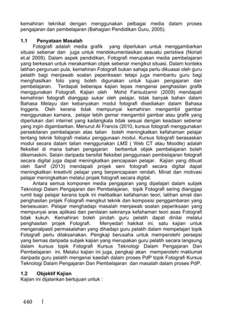 440
kemahiran teknikal dengan menggunakan pelbagai media dalam proses
pengajaran dan pembelajaran (Bahagian Pendidikan Guru, 2005).
1.1 Penyataan Masalah
Fotografi adalah media grafik yang diperlukan untuk menggambarkan
situasi sebenar dan juga untuk mendokumentasikan sesuatu peristiwa (Noriati
et.al 2009). Dalam aspek pendidikan, Fotografi merupakan media pembelajaran
yang berkesan untuk merakamkan objek sebenar mengikut situasi. Dalam konteks
latihan perguruan pula, kemahiran Fotografi bukan sahaja perlu dikuasai oleh guru
pelatih bagi menjawab soalan peperiksaan tetapi juga membantu guru bagi
menghasilkan foto yang boleh digunakan untuk tujuan pengajaran dan
pembelajaran. Terdapat beberapa kajian lepas mengenai penghasilan grafik
menggunakan Fotografi. Kajian oleh Mohd Farisulzamir (2009) mendapati
kemahiran fotografi dianggap sukar oleh pelajar, tidak banyak bahan dalam
Bahasa Melayu dan kebanyakan modul fotografi disediakan dalam Bahasa
Inggeris. Oleh kerana tidak mempunyai kemahiran mengambil gambar
menggunakan kamera, pelajar lebih gemar mengambil gambar atau grafik yang
diperlukan dari internet yang kadangkala tidak sesuai dengan keadaan sebenar
yang ingin digambarkan. Menurut Al Francis (2010, kursus fotografi menggunakan
persekitaran pembelajaran atas talian boleh meningkatkan kefahaman pelajar
tentang teknik fotografi melalui penggunaan modul. Kursus fotografi berasaskan
modul secara dalam talian menggunakan LMS ( Web CT atau Moodle) adalah
fleksibel di mana bahan pengajaran berbentuk objek pembelajaran boleh
dikemaskini. Selain daripada bersifat fleksibel penggunaan pembelajaran fotografi
secara digital juga dapat meningkatkan pencapaian pelajar. Kajian yang dibuat
oleh Sanif (2013) mendapati projek seni fotografi secara digital dapat
meningkatkan kreativiti pelajar yang berpencapaian rendah. Minat dan motivasi
pelajar meningkatkan melalui projek fotografi secara digital.
Antara semua komponen media pengajaran yang dipelajari dalam subjek
Teknologi Dalam Pengajaran dan Pembelajaran, topik Fotografi sering dianggap
rumit bagi pelajar kerana topik ini melibatkan kefahaman teori, latihan amali dan
penghasilan projek Fotografi mengikut teknik dan komposisi penggambaran yang
bersesuaian. Pelajar menghadapi masalah menjawab soalan peperiksaan yang
mempunyai aras aplikasi dan penilaian sekiranya kefahaman teori asas Fotografi
tidak kukuh. Kemahiran boleh pindah guru pelatih dapat dinilai melalui
penghasilan projek Fotografi. Menyedari hakikat ini, satu kajian untuk
mengenalpasti permasalahan yang dihadapi guru pelatih dalam mempelajari topik
Fotografi perlu dilaksanakan. Pengkaji berusaha untuk memperolehi persepsi
yang bernas daripada subjek kajian yang merupakan guru pelatih secara langsung
dalam kursus topik Fotografi Kursus Teknologi Dalam Pengajaran Dan
Pembelajaran ini. Melalui kajian ini juga, pengkaji akan memperolehi maklumat
daripada guru pelatih mengenai kaedah dalam proses PdP topik Fotografi Kursus
Teknologi Dalam Pengajaran Dan Pembelajaran dan masalah dalam proses PdP.
1.2 Objektif Kajian
Kajian ini dijalankan bertujuan untuk :
 