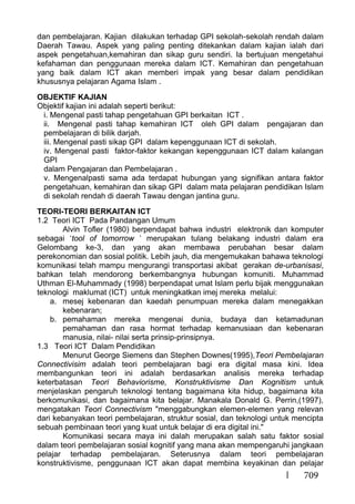 709
dan pembelajaran. Kajian dilakukan terhadap GPI sekolah-sekolah rendah dalam
Daerah Tawau. Aspek yang paling penting ditekankan dalam kajian ialah dari
aspek pengetahuan,kemahiran dan sikap guru sendiri. Ia bertujuan mengetahui
kefahaman dan penggunaan mereka dalam ICT. Kemahiran dan pengetahuan
yang baik dalam ICT akan memberi impak yang besar dalam pendidikan
khususnya pelajaran Agama Islam .
OBJEKTIF KAJIAN
Objektif kajian ini adalah seperti berikut:
i. Mengenal pasti tahap pengetahuan GPI berkaitan ICT .
ii. Mengenal pasti tahap kemahiran ICT oleh GPI dalam pengajaran dan
pembelajaran di bilik darjah.
iii. Mengenal pasti sikap GPI dalam kepenggunaan ICT di sekolah.
iv. Mengenal pasti faktor-faktor kekangan kepenggunaan ICT dalam kalangan
GPI
dalam Pengajaran dan Pembelajaran .
v. Mengenalpasti sama ada terdapat hubungan yang signifikan antara faktor
pengetahuan, kemahiran dan sikap GPI dalam mata pelajaran pendidikan Islam
di sekolah rendah di daerah Tawau dengan jantina guru.
TEORI-TEORI BERKAITAN ICT
1.2 Teori ICT Pada Pandangan Umum
Alvin Tofler (1980) berpendapat bahwa industri elektronik dan komputer
sebagai ‘tool of tomorrow ’ merupakan tulang belakang industri dalam era
Gelombang ke-3, dan yang akan membawa perubahan besar dalam
perekonomian dan sosial politik. Lebih jauh, dia mengemukakan bahawa teknologi
komunikasi telah mampu mengurangi transportasi akibat gerakan de-urbanisasi,
bahkan telah mendorong berkembangnya hubungan komuniti. Muhammad
Uthman El-Muhammady (1998) berpendapat umat Islam perlu bijak menggunakan
teknologi maklumat (ICT) untuk meningkatkan imej mereka melalui:
a. mesej kebenaran dan kaedah penumpuan mereka dalam menegakkan
kebenaran;
b. pemahaman mereka mengenai dunia, budaya dan ketamadunan
pemahaman dan rasa hormat terhadap kemanusiaan dan kebenaran
manusia, nilai- nilai serta prinsip-prinsipnya.
1.3 Teori ICT Dalam Pendidikan
Menurut George Siemens dan Stephen Downes(1995),Teori Pembelajaran
Connectivisim adalah teori pembelajaran bagi era digital masa kini. Idea
membangunkan teori ini adalah berdasarkan analisis mereka terhadap
keterbatasan Teori Behaviorisme, Konstruktivisme Dan Kognitism untuk
menjelaskan pengaruh teknologi tentang bagaimana kita hidup, bagaimana kita
berkomunikasi, dan bagaimana kita belajar. Manakala Donald G. Perrin,(1997),
mengatakan Teori Connectivism "menggabungkan elemen-elemen yang relevan
dari kebanyakan teori pembelajaran, struktur sosial, dan teknologi untuk mencipta
sebuah pembinaan teori yang kuat untuk belajar di era digital ini."
Komunikasi secara maya ini dalah merupakan salah satu faktor sosial
dalam teori pembelajaran sosial kognitif yang mana akan mempengaruhi jangkaan
pelajar terhadap pembelajaran. Seterusnya dalam teori pembelajaran
konstruktivisme, penggunaan ICT akan dapat membina keyakinan dan pelajar
 