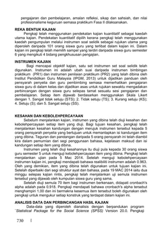 730
pengajaran dan pembelajaran, amalan refleksi, sikap dan sahsiah, dan nilai
profesionalisme keguruan semasa praktikum Fasa II dilaksanakan.
REKA BENTUK KAJIAN
Pengkaji telah menggunakan pendekatan kajian kuantitatif sebagai kaedah
utama kajian. Pendekatan kuantitatif dipilih kerana pengkaji telah menggunakan
kaedah pengumpulan melalui instrumen soal selidik sebagai rujukan utama yang
diperoleh daripada 101 orang siswa guru yang terlibat dalam kajian ini. Dalam
kajian ini pengkaji telah memilih sampel yang terdiri daripada siswa guru semester
6 yang mengikuti 4 bidang pengkhususan pengajian.
INSTRUMEN KAJIAN
Bagi mencapai objektif kajian, satu set instrumen set soal selidik telah
digunakan. Instrumen ini adalah ubah suai daripada instrumen bimbingan
praktikum (PR1) dan instrumen penilaian praktikum (PR2) yang telah dibina oleh
Institut Pendidikan Guru Malaysia (IPGM, 2013) untuk dijadikan panduan oleh
pensyarah penyelia dan guru pembimbing semasa memerhatikan pengajaran
siswa guru di dalam kelas dan dijadikan asas untuk rujukan sewaktu mengadakan
perbincangan dengan siswa guru selepas tamat sesuatu sesi pengajaran dan
pembelajaran. Setiap item dijawab berdasarkan menggunakan Skala Likert
dengan 1. Sangat tidak setuju (STS); 2. Tidak setuju (TS); 3. Kurang setuju (KS);
4. Setuju (S); dan 5. Sangat setuju (SS).
KESAHAN DAN KEBOLEHPERCAYAAN
Sebelum menjalankan kajian, instrumen yang dibina telah diuji kesahan dan
kebolehpercayaan setiap item yang diuji. Bagi tujuan kesahan, pengkaji telah
menjalankan kesahan kandungan dengan merujuk instrumen tersebut kepada 5
orang pensyarah penyelia yang bertujuan untuk memantapkan isi kandungan item
yang dibina. Teguran dan pandangan daripada 5 orang pensyarah ini telah diambil
kira dalam pemurnian dari segi penggunaan bahasa, kejelasan maksud dan isi
kandungan setiap item yang dibina.
Instrumen yang telah diuji kesahannya itu diuji pula kepada 30 orang siswa
guru semester 5 untuk menguji kebolehpercayaan item yang dibina. Pengkaji telah
menjalankan ujian pada 5 Mac 2014. Setelah menguji kebolehpercayaan
instrumen kajian ini, pengkaji mendapati bahawa realibiliti instrumen adalah 0.963.
Oleh yang demikian, item yang dibina telah digunakan untuk tujuan kajian ini.
Setelah diperbaiki dari segi struktur ayat dan bahasa, pada 19 MAC 2014 iaitu dua
minggu selepas kajian rintis, pengkaji telah menjalankan uji semula instrumen
tersebut yang dijawab oleh kumpulan siswa guru yang sama.
Setelah diuji semula 70 item bagi instrumen berkenaan, didapati cronbach's
alpha adalah pada 0.918. Pengkaji mendapati bahawa cronbach's alpha tersebut
menghampiri 1.00 dan ini bermakna kesemua item tersebut boleh digunakan oleh
pengkaji untuk mengukur setiap konstruk yang terdapat dalam kajian ini.
ANALISIS DATA DAN PERBINCANGAN HASIL KAJIAN
Data-data yang diperoleh dianalisis dengan berpandukan program
`Statistical Package for the Social Science (SPSS) Version 20.0. Pengkaji
 