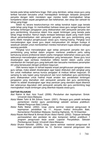 741
berada pada tahap sederhana tinggi. Oleh yang demikian, setiap siswa guru yang
terlibat haruslah berusaha untuk mendapatkan bimbingan daripada pensyarah
penyelia dengan lebih mendalam agar mereka boleh meningkatkan tahap
kompetensi dalam aspek pengetahuan dan kefahaman, dan sikap dan sahsiah ke
tahap yang tinggi.
Selain itu secara keseluruhannya min setiap konstruk kajian juga berada
pada tahap yang tinggi. Ini membuktikan bahawa siswa guru sangat berpuas hati
terhadap bimbingan pengajaran yang dilaksanakan oleh pensyarah penyelia dan
guru pembimbing, khususnya dalam lima aspek bimbingan yang berada pada
tahap tinggi tersebut. Namun begitu terdapat beberapa aspek yang masih boleh
dibuat penambahbaikan oleh pensyarah penyelia dan guru pembimbing yang
perlu diteliti mengikut pengkhususan siswa guru masing-masing. Pengkaji turut
mencadangkan agar siswa guru dapat menyesuaikan diri dengan budaya di
sesebuah sekolah untuk membolehkan mereka memahami tugas sebenar sebagai
seorang pendidik.
Pengkaji turut mencadangkan agar setiap pensyarah penyelia dan guru
pembimbing yang terlibat dalam program mentoran praktikum perlu saling
berhubung secara profesional dalam usaha mengesan kelemahan siswa guru dan
seterusnya mencadangkan penambahbaikan yang bersesuaian. Siswa guru turut
dicadangkan agar sentiasa melakukan refleksi kendiri dalam usaha untuk
membentuk diri menjadi guru yang berkualiti dan berusaha membawa penampilan
diri yang bersesuaian dengan profesion keguruan.
Oleh kerana kajian ini terhad kepada empat pengkhususan pengajian siswa
guru sahaja, maka adalah dicadangkan agar kajian dilakukan oleh pengkaji yang
lain untuk melibatkan semua kursus pengajian di institusi latihan keguruan. Di
samping itu satu kajian yang menyeluruh dan turut melibatkan guru pembimbing
perlu dilaksanakan untuk melihat impak amalan dan pendekatan bimbingan
pengajaran yang diamalkan oleh pensyarah penyelia dan guru pembimbing.
Selain itu adalah dicadangkan agar skop panduan yang standard dapat dibentuk
dan seterusnya digunakan oleh pensyarah penyelia dan guru pembimbing bagi
meningkatkan impak bimbingan yang diberikan kepada siswa guru.
DAFTAR RUJUKAN
Abd Rahim & Abd. Aziz Yusof. (2006). Perubahan dan kepimpinan. Sintok:
Universiti Utara Malaysia.
Abdul Malek Tahir & Siti Zohora Yassin. (2001). Persepsi guru pelatih terhadap
pementoran mentor (guru pembimbing) sekolah semasa praktikum:
Maktab Perguruan Batu Lintang.
Abdul Rafie Mahat. (2002). Ucap utama seminar nasional pengurusan &
kepimpinan pendidikan ke 11. Anjuran Institut Aminuddin Baki,
Kementerian Pendidikan Malaysia. Genting Highlands, 16-19 Disember.
Abdul Razak Abd Manaf & Ahmad Shukri Abdul Hamid. (2002). Tinjauan terhadap
permasalahan dan penilaian ke atas komponen latihan praktikum 1
program pengurusan kerja sosial. Laporan Penyelidikan. Sekolah
Pembangunan Sosial, Universiti Utara Malaysia.
Abdul Shukor Abdullah. (2004). Ucap utama seminar nasional pengurusan &
kepemimpinan pendidikan ke 12. Seminar nasional pengurusan dan
 