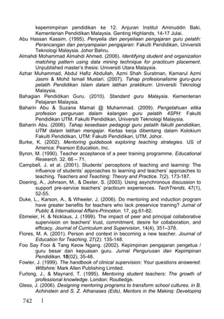 742
kepemimpinan pendidikan ke 12. Anjuran Institut Aminuddin Baki,
Kementerian Pendidikan Malaysia. Genting Highlands, 14-17 Julai.
Abu Hassan Kassim. (1995). Penyelia dan penyeliaan pengajaran guru pelatih:
Perancangan dan penyampaian pengajaran: Fakulti Pendidikan, Universiti
Teknologi Malaysia. Johor Bahru.
Almahdi Mohammad Almahdi Ahmed. (2006). Identifying student and organization
matching pattern using data mining technique for practicum placement.
Unpublished master’s thesis: Universiti Utara Malaysia.
Azhar Muhammad, Abdul Hafiz Abdullah, Azmi Shah Suratman, Kamarul Azmi
Jasmi & Mohd Ismail Mustari. (2007). Tahap profesionalisme guru-guru
pelatih Pendidikan Islam dalam latihan praktikum: Universiti Teknologi
Malaysia.
Bahagian Pendidikan Guru. (2010). Standard guru Malaysia. Kementerian
Pelajaran Malaysia.
Baharin Abu & Suzana Mamat @ Muhammad. (2009). Pengetahuan etika
profesion perguruan dalam kalangan guru pelatih 4SPH: Fakulti
Pendidikan UTM. Fakulti Pendidikan, Universiti Teknologi Malaysia.
Baharin Abu. (2006). Tahap kesediaan pedagogi guru pelatih fakulti pendidikan,
UTM dalam latihan mengajar. Kertas kerja dibentang dalam Kolokium
Fakulti Pendidikan, UTM: Fakulti Pendidikan, UTM, Johor.
Burke, K. (2002). Mentoring guidebook exploring teaching strategies. US of
America: Pearson Education, Inc.
Byron, M. (1990). Teacher acceptance of a peer training programme. Educational
Research. 32. 66 – 71.
Campbell, J. et al. (2001). Students’ perceptions of teaching and learning: The
influence of students’ approaches to learning and teachers’ approaches to
teaching. Teachers and Teaching: Theory and Practice. 7(2). 173-187.
Doering, A., Johnson, M., & Dexter, S. (2003). Using asynchronous discussion to
support pre-service teachers’ practicum experiences. TechTrends, 47(1),
52-55.
Duke, L., Karson, A., & Wheeler, J. (2006). Do mentoring and induction program
have greater benefits for teachers who lack preservice training? Jurnal of
Public & International Affairs-Princeton. 17, pg.61-82.
Ebmeier, H. & Nicklaus, J. (1999). The impact of peer and principal collaborative
supervision on teachers' trust, commitment, desire for collaboration, and
efficacy. Journal of Curriculum and Supervision, 14(4), 351–378.
Flores, M. A. (2001). Person and context in becoming a new teacher. Journal of
Education for Teaching, 27(2): 135-148.
Foo Say Fooi & Tang Keow Ngang. (2002). Kepimpinan pengajaran pengetua /
guru besar dan kepuasan guru. Jurnal Pengurusan dan Kepimpinan
Pendidikan. 10(02), 35-48.
Fowler, J. (1999). The handbook of clinical supervision: Your questions answered.
Wiltshire: Mark Allen Publishing Limited.
Furlong, J., & Maynard, T. (1995). Mentoring student teachers: The growth of
professional knowledge. London: Routledge.
Gless, J. (2006). Designing mentoring programs to transform school cultures. in B.
Achinstein and S. Z. Athanases (Eds), Mentors in the Making: Developing
 