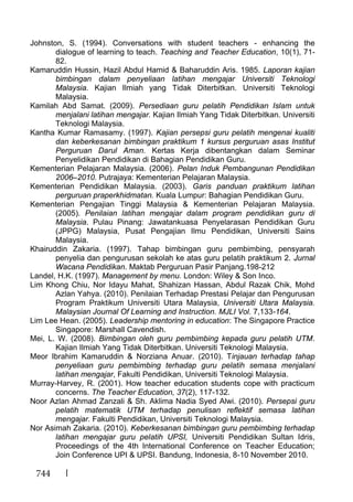 744
Johnston, S. (1994). Conversations with student teachers - enhancing the
dialogue of learning to teach. Teaching and Teacher Education, 10(1), 71-
82.
Kamaruddin Hussin, Hazil Abdul Hamid & Baharuddin Aris. 1985. Laporan kajian
bimbingan dalam penyeliaan latihan mengajar Universiti Teknologi
Malaysia. Kajian Ilmiah yang Tidak Diterbitkan. Universiti Teknologi
Malaysia.
Kamilah Abd Samat. (2009). Persediaan guru pelatih Pendidikan Islam untuk
menjalani latihan mengajar. Kajian Ilmiah Yang Tidak Diterbitkan. Universiti
Teknologi Malaysia.
Kantha Kumar Ramasamy. (1997). Kajian persepsi guru pelatih mengenai kualiti
dan keberkesanan bimbingan praktikum 1 kursus perguruan asas Institut
Perguruan Darul Aman. Kertas Kerja dibentangkan dalam Seminar
Penyelidikan Pendidikan di Bahagian Pendidikan Guru.
Kementerian Pelajaran Malaysia. (2006). Pelan Induk Pembangunan Pendidikan
2006–2010. Putrajaya: Kementerian Pelajaran Malaysia.
Kementerian Pendidikan Malaysia. (2003). Garis panduan praktikum latihan
perguruan praperkhidmatan. Kuala Lumpur: Bahagian Pendidikan Guru.
Kementerian Pengajian Tinggi Malaysia & Kementerian Pelajaran Malaysia.
(2005). Penilaian latihan mengajar dalam program pendidikan guru di
Malaysia. Pulau Pinang: Jawatankuasa Penyelarasan Pendidikan Guru
(JPPG) Malaysia, Pusat Pengajian Ilmu Pendidikan, Universiti Sains
Malaysia.
Khairuddin Zakaria. (1997). Tahap bimbingan guru pembimbing, pensyarah
penyelia dan pengurusan sekolah ke atas guru pelatih praktikum 2. Jurnal
Wacana Pendidikan. Maktab Perguruan Pasir Panjang.198-212
Landel, H.K. (1997). Management by menu. London: Wiley & Son Inco.
Lim Khong Chiu, Nor Idayu Mahat, Shahizan Hassan, Abdul Razak Chik, Mohd
Azlan Yahya. (2010). Penilaian Terhadap Prestasi Pelajar dan Pengurusan
Program Praktikum Universiti Utara Malaysia, Universiti Utara Malaysia.
Malaysian Journal Of Learning and Instruction. MJLI Vol. 7,133-164.
Lim Lee Hean. (2005). Leadership mentoring in education: The Singapore Practice
Singapore: Marshall Cavendish.
Mei, L. W. (2008). Bimbingan oleh guru pembimbing kepada guru pelatih UTM.
Kajian Ilmiah Yang Tidak Diterbitkan. Universiti Teknologi Malaysia.
Meor Ibrahim Kamaruddin & Norziana Anuar. (2010). Tinjauan terhadap tahap
penyeliaan guru pembimbing terhadap guru pelatih semasa menjalani
latihan mengajar, Fakulti Pendidikan, Universiti Teknologi Malaysia.
Murray-Harvey, R. (2001). How teacher education students cope with practicum
concerns. The Teacher Education, 37(2), 117-132.
Noor Azlan Ahmad Zanzali & Sh. Aklima Nadia Syed Alwi. (2010). Persepsi guru
pelatih matematik UTM terhadap penulisan reflektif semasa latihan
mengajar. Fakulti Pendidikan, Universiti Teknologi Malaysia.
Nor Asimah Zakaria. (2010). Keberkesanan bimbingan guru pembimbing terhadap
latihan mengajar guru pelatih UPSI, Universiti Pendidikan Sultan Idris,
Proceedings of the 4th International Conference on Teacher Education;
Join Conference UPI & UPSI. Bandung, Indonesia, 8-10 November 2010.
 