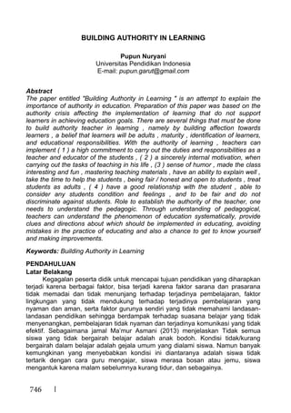 746
BUILDING AUTHORITY IN LEARNING
Pupun Nuryani
Universitas Pendidikan Indonesia
E-mail: pupun.garut@gmail.com
Abstract
The paper entitled "Building Authority in Learning " is an attempt to explain the
importance of authority in education. Preparation of this paper was based on the
authority crisis affecting the implementation of learning that do not support
learners in achieving education goals. There are several things that must be done
to build authority teacher in learning , namely by building affection towards
learners , a belief that learners will be adults , maturity , identification of learners,
and educational responsibilities. With the authority of learning , teachers can
implement ( 1 ) a high commitment to carry out the duties and responsibilities as a
teacher and educator of the students , ( 2 ) a sincerely internal motivation, when
carrying out the tasks of teaching in his life , (3 ) sense of humor , made the class
interesting and fun , mastering teaching materials , have an ability to explain well ,
take the time to help the students , being fair / honest and open to students , treat
students as adults , ( 4 ) have a good relationship with the student , able to
consider any students condition and feelings , and to be fair and do not
discriminate against students. Role to establish the authority of the teacher, one
needs to understand the pedagogic. Through understanding of pedagogical,
teachers can understand the phenomenon of education systematically, provide
clues and directions about which should be implemented in educating, avoiding
mistakes in the practice of educating and also a chance to get to know yourself
and making improvements.
Keywords: Building Authority in Learning
PENDAHULUAN
Latar Belakang
Kegagalan peserta didik untuk mencapai tujuan pendidikan yang diharapkan
terjadi karena berbagai faktor, bisa terjadi karena faktor sarana dan prasarana
tidak memadai dan tidak menunjang terhadap terjadinya pembelajaran, faktor
lingkungan yang tidak mendukung terhadap terjadinya pembelajaran yang
nyaman dan aman, serta faktor gurunya sendiri yang tidak memahami landasan-
landasan pendidikan sehingga berdampak terhadap suasana belajar yang tidak
menyenangkan, pembelajaran tidak nyaman dan terjadinya komunikasi yang tidak
efektif. Sebagaimana jamal Ma’mur Asmani (2013) menjelaskan Tidak semua
siswa yang tidak bergairah belajar adalah anak bodoh. Kondisi tidak/kurang
bergairah dalam belajar adalah gejala umum yang dialami siswa. Namun banyak
kemungkinan yang menyebabkan kondisi ini diantaranya adalah siswa tidak
tertarik dengan cara guru mengajar, siswa merasa bosan atau jemu, siswa
mengantuk karena malam sebelumnya kurang tidur, dan sebagainya.
 