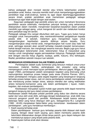 748
bahwa pedagogik akan menjadi standar atau kriteria keberhasilan praktek
pendidikan anak. Kedua, manusia memiliki motif untuk mempertanggungjawabkan
pendidikan bagi anak-anaknya, karena itu agar dapat dipertanggungjawabkan
secara ilmiah, praktek pendidikan anak memerlukan pedagogik sebagai
landasannya agar tidak terjadi dengan asal-asalan.
Kegunaan pedagogik bagi pendidik antara lain untuk memahami fenomena
pendidikan secara sistematis, memberikan petunjuk tentang yang seharusnya
dilaksanakan dalam mendidik, menghindari kesalahan-kesalahan dalam praktek
mendidik juga sebagai ajang untuk mengenal diri sendiri dan melakukan koreksi
demi perbaikan bagi diri sendiri.
Pedagogik sebagai ilmu sangat dibutuhkan oleh guru. Tugas guru bukan hanya
mengajar untuk menyampaikan, atau mentransformasikan pengetahuan kepada
peseta didik di sekolah, melainkan guru mengemban tugas untuk
mengembangkan kepribadian peserta didiknya secara terpadu. Guru
mengembangkan sikap mental anak, mengembangkan hati nurani atau kata hati
anak, sehingga ia(anak) akan sensitif terhadap masalah-masalah kemanusiaan,
harkat derajat manusia, dan menghargai sesama manusia. Begitu juga guru harus
mengembangkan keterampilan anak, keterampilan hidup di masyarakat yang
mampu untuk menghadapi segala permasalahan hidupnya. Pedagogik berkaitan
erat dengan cita-cita hidup (Agama, budaya, politik, hukum), ilmu kehidupan,
filsafat, pendidikan sekolah maupun luar sekolah.
MEMBANGUN KEWIBAWAAN DALAM PEMBELAJARAN
Pembelajaran adalah suatu kombinasi yang tersusun meliputi unsur-unsur
manusiawi, material, fasilitas, perlengkapan dan prosedur yang saling
mempengaruhi untuk mencapai tujuan pembelajaran. Menurut gagne, Briggs, dan
wager (1992), pembelajaran adalah serangkaian kegiatan yang dirancang untuk
memungkinkan terjadinya proses belajar pada siswa (Paulina Pannen, 2001).
Istilah pembelajaran mengacu pada segala kegiatan yang berpengaruh langsung
terhadap proses belajar siswa. Jadi ciri utama pembelajaran adalah meningkatkan
dan mendukung proses belajar siswa, adanya interaksi dan saling keterkaitan
antara komponen-komponen yang ada dalam pembelajaran ( tujuan, materi,
kegiatan, dan evaluasi pembelajaran).
Kewibawaan merupakan syarat mutlak agar peserta didik dapat menerima
pengaruh langsung dari guru dalam proses pembelajaran.
Kewibawaan adalah Kekuatan pribadi pendidik yang diakui dan diterima secara
sadar dan tulus oleh anak didik, sehingga dengan kebebasannya anak didik mau
menuruti pengaruh positif dari pendidik. Kewibawaan terjadi karena adanya
beberapa faktor yang harus dibangun oleh guru. Sebagaimana M.J. Langeveld
(1980 : 40-65) menjelaskan faktor-faktor yang menentukan kewibawaan dalam
pembelajaran , yaitu guru hendaknya membangun :
1. Kasih sayang terhadap anak
Dalam pembelajaran bantuan guru terhadap peserta didik didasari oleh kasih
sayang. Dengan dasar kasih sayang, guru dalam membantu peserta didik
betul-betul dilaksanakan dengan ikhlas tanpa pamrih, guru dapat melayani dan
membatunya apapun yang terjadi pada peserta didik.
2. Kepercayaan bahwa anak akan dewasa
 