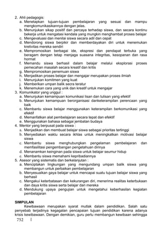 752
2. Ahli pedagogis:
a. Menetapkan tujuan-tujuan pembelajaran yang sesuai dan mampu
mengkomunikasikannya dengan jelas.
b. Menunjukan sikap positif dan percaya terhadap siswa, dan secara kontinu
bekerja untuk mengatasi kendala yang mungkin menghambat proses belajar
c. Mengevaluasi dan menilai siswa secara adil dan cepat
d. Mendorong siswa berpikir dan memberdayakan diri untuk menemukan
kretivitas mereka sendiri
e. Mempromosikan berbagai ide, ekspresi dan pendapat terbuka yang
beragam dengan tetap menjaga suasana integritas, kesopanan dan rasa
hormat
f. Memandu siswa berhasil dalam belajar melalui eksplorasi proses
pemecahan masalah secara kreatif dan kritis
g. Mempromosikan penemuan siswa
h. Menjadikan proses belajar dan mengajar merupakan proses ilmiah
i. Menunjukan komitmen yang kuat
j. Memberikan umpan balik secra teratur
k. Menemukan cara yang unik dan kreatif untuk mengajar
3. Komunikator yang unggul :
a. Menunjukan kemampuan komunikasi lisan dan tulisan yang efektif
b. Menunjukan kemampuan berorganisasi danketerampilan perencaan yang
baik
c. Membantu siswa belajar menggunakan keterampilan berkomunikasi yang
efektif
d. Memanfatkan alat pembelajaran secara tepat dan efektif
e. Menggunakan bahasa sebagai jembatan budaya
4. Mentor yang berpusat pada siswa :
a. Menjadikan dan membuat belajar siswa sebagai prioritas tertinggi
b. Menyediakan waktu secara ikhlas untuk meningkatkan motivasi belajar
siswa
c. Membantu siswa menghubungkan pengelaman pembelajaran dan
memfasilitasi pengembangan pengetahuan dirinya
d. Menanamkan keinginan pada siswa untuk belajar seumur hidup
e. Membantu siswa memahami kepribadiannya
5. Asesor yang sistematis dan berkelanjutan :
a. Menciptakan lingkungan yang mengundang umpan balik siswa yang
membangun untuk perbaikan pembelajaran
b. Menyesuaikan gaya belajar untuk mencapai suatu tujuan belajar siswa yang
berhasil
c. Mengakui keterbatasan dan kekurangan diri, menerima realitas keterbukaan
dan daya kritis siswa serta belajar dari mereka
d. Mendukung upaya pengujian untuk mengetahui keberhasilan kegiatan
pembelajaran
SIMPULAN
Kewibawaan merupakan syarat mutlak dalam pendidikan. Salah satu
penyebab terjadinya kegagalan pencapaian tujuan pendidikan karena adanya
krisis kewibawaan. Dengan demikian, guru perlu membangun kewibaan sehingga
 