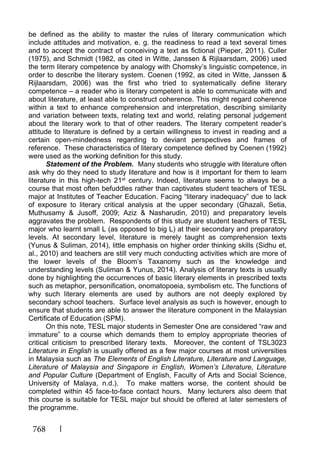 768
be defined as the ability to master the rules of literary communication which
include attitudes and motivation, e. g. the readiness to read a text several times
and to accept the contract of conceiving a text as fictional (Pieper, 2011). Culler
(1975), and Schmidt (1982, as cited in Witte, Janssen & Rijlaarsdam, 2006) used
the term literary competence by analogy with Chomsky’s linguistic competence, in
order to describe the literary system. Coenen (1992, as cited in Witte, Janssen &
Rijlaarsdam, 2006) was the first who tried to systematically define literary
competence – a reader who is literary competent is able to communicate with and
about literature, at least able to construct coherence. This might regard coherence
within a text to enhance comprehension and interpretation, describing similarity
and variation between texts, relating text and world, relating personal judgement
about the literary work to that of other readers. The literary competent reader’s
attitude to literature is defined by a certain willingness to invest in reading and a
certain open-mindedness regarding to deviant perspectives and frames of
reference. These characteristics of literary competence defined by Coenen (1992)
were used as the working definition for this study.
Statement of the Problem. Many students who struggle with literature often
ask why do they need to study literature and how is it important for them to learn
literature in this high-tech 21st century. Indeed, literature seems to always be a
course that most often befuddles rather than captivates student teachers of TESL
major at Institutes of Teacher Education. Facing “literary inadequacy” due to lack
of exposure to literary critical analysis at the upper secondary (Ghazali, Setia,
Muthusamy & Jusoff, 2009; Aziz & Nasharudin, 2010) and preparatory levels
aggravates the problem. Respondents of this study are student teachers of TESL
major who learnt small L (as opposed to big L) at their secondary and preparatory
levels. At secondary level, literature is merely taught as comprehension texts
(Yunus & Suliman, 2014), little emphasis on higher order thinking skills (Sidhu et,
al., 2010) and teachers are still very much conducting activities which are more of
the lower levels of the Bloom’s Taxanomy such as the knowledge and
understanding levels (Suliman & Yunus, 2014). Analysis of literary texts is usually
done by highlighting the occurrences of basic literary elements in prescribed texts
such as metaphor, personification, onomatopoeia, symbolism etc. The functions of
why such literary elements are used by authors are not deeply explored by
secondary school teachers. Surface level analysis as such is however, enough to
ensure that students are able to answer the literature component in the Malaysian
Certificate of Education (SPM).
On this note, TESL major students in Semester One are considered “raw and
immature” to a course which demands them to employ appropriate theories of
critical criticism to prescribed literary texts. Moreover, the content of TSL3023
Literature in English is usually offered as a few major courses at most universities
in Malaysia such as The Elements of English Literature, Literature and Language,
Literature of Malaysia and Singapore in English, Women’s Literature, Literature
and Popular Culture (Department of English, Faculty of Arts and Social Science,
University of Malaya, n.d.). To make matters worse, the content should be
completed within 45 face-to-face contact hours. Many lecturers also deem that
this course is suitable for TESL major but should be offered at later semesters of
the programme.
 