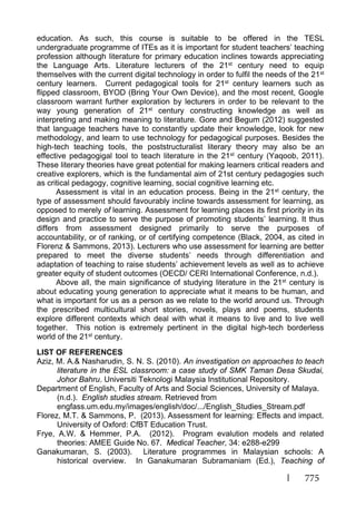 775
education. As such, this course is suitable to be offered in the TESL
undergraduate programme of ITEs as it is important for student teachers’ teaching
profession although literature for primary education inclines towards appreciating
the Language Arts. Literature lecturers of the 21st century need to equip
themselves with the current digital technology in order to fulfil the needs of the 21st
century learners. Current pedagogical tools for 21st century learners such as
flipped classroom, BYOD (Bring Your Own Device), and the most recent, Google
classroom warrant further exploration by lecturers in order to be relevant to the
way young generation of 21st century constructing knowledge as well as
interpreting and making meaning to literature. Gore and Begum (2012) suggested
that language teachers have to constantly update their knowledge, look for new
methodology, and learn to use technology for pedagogical purposes. Besides the
high-tech teaching tools, the poststructuralist literary theory may also be an
effective pedagogigal tool to teach literature in the 21st century (Yaqoob, 2011).
These literary theories have great potential for making learners critical readers and
creative explorers, which is the fundamental aim of 21st century pedagogies such
as critical pedagogy, cognitive learning, social cognitive learning etc.
Assessment is vital in an education process. Being in the 21st century, the
type of assessment should favourably incline towards assessment for learning, as
opposed to merely of learning. Assessment for learning places its first priority in its
design and practice to serve the purpose of promoting students’ learning. It thus
differs from assessment designed primarily to serve the purposes of
accountability, or of ranking, or of certifying competence (Black, 2004, as cited in
Florenz & Sammons, 2013). Lecturers who use assessment for learning are better
prepared to meet the diverse students’ needs through differentiation and
adaptation of teaching to raise students’ achievement levels as well as to achieve
greater equity of student outcomes (OECD/ CERI International Conference, n.d.).
Above all, the main significance of studying literature in the 21st century is
about educating young generation to appreciate what it means to be human, and
what is important for us as a person as we relate to the world around us. Through
the prescribed multicultural short stories, novels, plays and poems, students
explore different contexts which deal with what it means to live and to live well
together. This notion is extremely pertinent in the digital high-tech borderless
world of the 21st century.
LIST OF REFERENCES
Aziz, M. A.& Nasharudin, S. N. S. (2010). An investigation on approaches to teach
literature in the ESL classroom: a case study of SMK Taman Desa Skudai,
Johor Bahru. Universiti Teknologi Malaysia Institutional Repository.
Department of English, Faculty of Arts and Social Sciences, University of Malaya.
(n.d.). English studies stream. Retrieved from
engfass.um.edu.my/images/english/doc/.../English_Studies_Stream.pdf
Florez, M.T. & Sammons, P. (2013). Assessment for learning: Effects and impact.
University of Oxford: CfBT Education Trust.
Frye, A.W. & Hemmer, P.A. (2012). Program evalution models and related
theories: AMEE Guide No. 67. Medical Teacher, 34: e288-e299
Ganakumaran, S. (2003). Literature programmes in Malaysian schools: A
historical overview. In Ganakumaran Subramaniam (Ed.), Teaching of
 