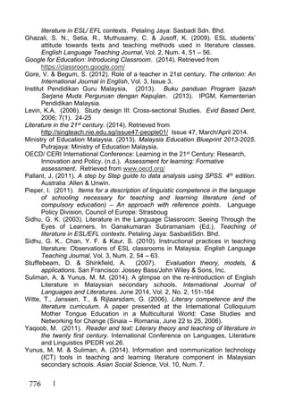 776
literature in ESL/ EFL contexts. Petaling Jaya: Sasbadi Sdn. Bhd.
Ghazali, S. N., Setia, R., Muthusamy, C. & Jusoff, K. (2009). ESL students’
attitude towards texts and teaching methods used in literature classes.
English Language Teaching Journal, Vol. 2, Num. 4, 51 – 56.
Google for Education: Introducing Classroom. (2014). Retrieved from
https://classroom.google.com/
Gore, V. & Begum, S. (2012). Role of a teacher in 21st century. The criterion: An
International Journal in English, Vol. 3, Issue 3.
Institut Pendidikan Guru Malaysia. (2013). Buku panduan Program Ijazah
Sarjana Muda Perguruan dengan Kepujian. (2013). IPGM, Kementerian
Pendidikan Malaysia.
Levin, K.A. (2006). Study design III: Cross-sectional Studies. Evid Based Dent,
2006; 7(1). 24-25
Literature in the 21st century. (2014). Retrieved from
http://singteach.nie.edu.sg/issue47-people01/ Issue 47, March/April 2014.
Ministry of Education Malaysia. (2013). Malaysia Education Blueprint 2013-2025.
Putrajaya: Ministry of Education Malaysia.
OECD/ CERI International Conference: Learning in the 21st Century: Research,
Innovation and Policy. (n.d.). Assessment for learning: Formative
assessment. Retrieved from www.oecd.org/
Pallant, J. (2011). A step by Step guide to data analysis using SPSS. 4th edition.
Australia :Allen & Unwin.
Pieper, I. (2011). Items for a description of linguistic competence in the language
of schooling necessary for teaching and learning literature (end of
compulsory education) – An approach with reference points. Language
Policy Division, Council of Europe: Strasboug
Sidhu, G. K. (2003). Literature in the Language Classroom: Seeing Through the
Eyes of Learners. In Ganakumaran Subramaniam (Ed.), Teaching of
literature in ESL/EFL contexts. Petaling Jaya: SasbadiSdn. Bhd.
Sidhu, G. K., Chan, Y. F. & Kaur, S. (2010). Instructional practices in teaching
literature: Observations of ESL classrooms in Malaysia. English Language
Teaching Journal, Vol. 3, Num. 2, 54 – 63.
Stufflebeam, D. & Shinkfield, A. (2007). Evaluation theory, models, &
applications. San Francisco: Jossey Bass/John Wiley & Sons, Inc.
Suliman, A. & Yunus, M. M. (2014). A glimpse on the re-introduction of English
Literature in Malaysian secondary schools. International Journal of
Languages and Literatures. June 2014, Vol. 2, No. 2, 151-164
Witte, T., Janssen, T., & Rijlaarsdam, G. (2006). Literary competence and the
literature curriculum. A paper presented at the International Colloquium
Mother Tongue Education in a Multicultural World: Case Studies and
Networking for Change (Sinaia – Romania, June 22 to 25, 2006).
Yaqoob, M. (2011). Reader and text: Literary theory and teaching of literature in
the twenty first century. International Conference on Languages, Literature
and Linguistics IPEDR vol.26.
Yunus, M. M. & Suliman, A. (2014). Information and communication technology
(ICT) tools in teaching and learning literature component in Malaysian
secondary schools. Asian Social Science, Vol. 10, Num. 7.
 