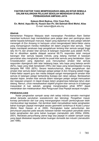 785
FAKTOR-FAKTOR YANG MEMPENGARUHI AMALAN KITAR SEMULA
DALAM KALANGAN PELAJAR SEKOLAH MENENGAH DI MAJLIS
PERBANDARAN AMPANG JAYA
Kalsom Binti Badrus, Chin Yoon Poh,
En. Mohd. Aqsa Bin Hj. Hussin Dan Pn. Siti Salmiah Binti Mohd. Alias
E-mail: kalsom@ipik.edu.my
Abstrak
Kementerian Pelajaran Malaysia telah menerapkan Pendidikan Alam Sekitar
merentasi kurikulum bagi mendedahkan para pelajar akan peri pentingnya alam
sekitar kepada kehidupan manusia. Kajian yang dijalankan ke atas pelajar sekolah
menengah dI Zon Ampang ini bertujuan untuk mengenalpasti faktor-faktor utama
yang mempengaruhi mereka melibatkan diri dalam program kitar semula. Hasil
kajian mendapati peratusan bagi pengetahuan tentang kitar semula sangat tinggi
iaitu 93.1% dan amalan kitar semula di kalangan responden pula adalah 76.4%.
Hal ini dibuktikan apabila didapati seramai 69.7% responden telah menjual
barangan kitar semula kepada individu yang datang membeli di kawasan
perumahan atau menghantar sendiri ke pusat kitar semula yang berdekatan. Ujian
Crosstabulation yang dijalankan pula menunjukkan amalan kitar semula
responden dipengaruhi oleh latar belakang bapa, iaitu bapa yang bekerja sendiri
(82%), bapa yang tidak bersekolah (78%) dan bapa yang berpendapatan kurang
daripada RM 1000 (82%). Secara keseluruhannya, tahap pengetahuan dan
amalan kitar semula dalam kalangan pelajar-pelajar di Zon Ampang adalah tinggi.
Faktor-faktor seperti guru dan media didapati sangat mempengaruhi amalan kitar
semula di kalangan pelajar berbanding ibubapa dan rakan sebaya. Berdasarkan
dapatan kajian, amalan kitar semula dalam kalangan pelajar sangat memuaskan
dan kejayaan program ini dapat dicapai dalam jangkamasa beberapa tahun akan
datang. Namun, untuk merealisasikan objektif program kitar semula ini di kalangan
masyarakat di luar sekolah, pengkaji mengharapkan pihak KPKT dapat
mewartakan dan melaksanakan Akta Pengurusan Sisa Pepejal secepat mungkin.
PENDAHULUAN
Kadar penghasilan sampah sarap oleh setiap individu semakin meningkat
akibat daripada perubahan sosioekonomi dan teknologi. Pengalihan masuk
konsep pemodenan dari luar yang merangsangkan industri pembungkusan telah
memburukkan lagi keadaan. Hal demikian telah menyebabkan kadar penghasilan
bahan buangan pepejal meningkat secara geometrik contohnya di Kuala Lumpur
(Mohd. Nasir Hassan et al. 2000). Peningkatan kadar pertumbuhan dan
penumpuan populasi pada sesuatu kawasan bandar merupakan penyebab utama
kadar penghasilan dan jenis bahan buangan (Jamaluddin Jahi 2000a; 2000b;
2001). Manakala penyumbang utama bagi sisa pepejal ini adalah sampah sarap
yang dapat dikelaskan kepada bahan buangan domestik dan industri (Jamaluddin
Jahi 1996).
 
